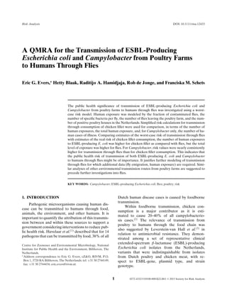 Risk Analysis DOI: 10.1111/risa.12433
A QMRA for the Transmission of ESBL-Producing
Escherichia coli and Campylobacter from Poultry Farms
to Humans Through Flies
Eric G. Evers,∗
Hetty Blaak, Raditijo A. Hamidjaja, Rob de Jonge, and Franciska M. Schets
The public health signiﬁcance of transmission of ESBL-producing Escherichia coli and
Campylobacter from poultry farms to humans through ﬂies was investigated using a worst-
case risk model. Human exposure was modeled by the fraction of contaminated ﬂies, the
number of speciﬁc bacteria per ﬂy, the number of ﬂies leaving the poultry farm, and the num-
ber of positive poultry houses in the Netherlands. Simpliﬁed risk calculations for transmission
through consumption of chicken ﬁllet were used for comparison, in terms of the number of
human exposures, the total human exposure, and, for Campylobacter only, the number of hu-
man cases of illness. Comparing estimates of the worst-case risk of transmission through ﬂies
with estimates of the real risk of chicken ﬁllet consumption, the number of human exposures
to ESBL-producing E. coli was higher for chicken ﬁllet as compared with ﬂies, but the total
level of exposure was higher for ﬂies. For Campylobacter, risk values were nearly consistently
higher for transmission through ﬂies than for chicken ﬁllet consumption. This indicates that
the public health risk of transmission of both ESBL-producing E. coli and Campylobacter
to humans through ﬂies might be of importance. It justiﬁes further modeling of transmission
through ﬂies for which additional data (ﬂy emigration, human exposure) are required. Simi-
lar analyses of other environmental transmission routes from poultry farms are suggested to
precede further investigations into ﬂies.
KEY WORDS: Campylobacter; ESBL-producing Escherichia coli; ﬂies; poultry; risk
1. INTRODUCTION
Pathogenic microorganisms causing human dis-
ease can be transmitted to humans through food,
animals, the environment, and other humans. It is
important to quantify the attribution of this transmis-
sion between and within these sources to support a
government considering interventions to reduce pub-
lic health risk. Havelaar et al.(1)
described that for 14
pathogens that can be transmitted by food, 38% of all
Centre for Zoonoses and Environmental Microbiology, National
Institute for Public Health and the Environment, Bilthoven, The
Netherlands.
∗Address correspondence to Eric G. Evers, cZ&O, RIVM, P.O.
Box 1, 3720 BA Bilthoven, The Netherlands; tel: +31 30 2744149;
fax: +31 30 2744434; eric.evers@rivm.nl.
Dutch human disease cases is caused by foodborne
transmission.
Within foodborne transmission, chicken con-
sumption is a major contributor as it is esti-
mated to cause 20–40% of all campylobacterio-
sis cases.(2)
The relevance of transmission from
poultry to humans through the food chain was
also suggested by Leverstein-van Hall et al.(3)
in
relation to antimicrobial resistance. They demon-
strated among a set of representative clinical
extended-spectrum β-lactamase (ESBL)-producing
Escherichia coli isolates from the Netherlands,
variants that were indistinguishable from isolates
from Dutch poultry and chicken meat, with re-
spect to ESBL-gene, plasmid type, and strain
genotype.
1 0272-4332/15/0100-0001$22.00/1 C 2015 Society for Risk Analysis
 