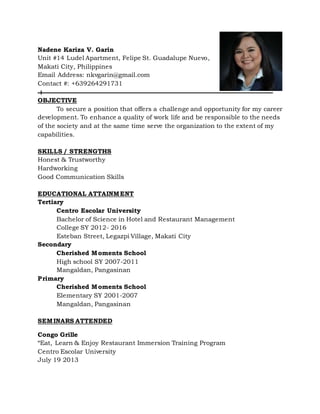 Nadene Kariza V. Garin
Unit #14 Ludel Apartment, Felipe St. Guadalupe Nuevo,
Makati City, Philippines
Email Address: nkvgarin@gmail.com
Contact #: +639264291731
OBJECTIVE
To secure a position that offers a challenge and opportunity for my career
development. To enhance a quality of work life and be responsible to the needs
of the society and at the same time serve the organization to the extent of my
capabilities.
SKILLS / STRENGTHS
Honest & Trustworthy
Hardworking
Good Communication Skills
EDUCATIONAL ATTAINMENT
Tertiary
Centro Escolar University
Bachelor of Science in Hotel and Restaurant Management
College SY 2012- 2016
Esteban Street, Legazpi Village, Makati City
Secondary
Cherished Moments School
High school SY 2007-2011
Mangaldan, Pangasinan
Primary
Cherished Moments School
Elementary SY 2001-2007
Mangaldan, Pangasinan
SEMINARS ATTENDED
Congo Grille
“Eat, Learn & Enjoy Restaurant Immersion Training Program
Centro Escolar University
July 19 2013
 