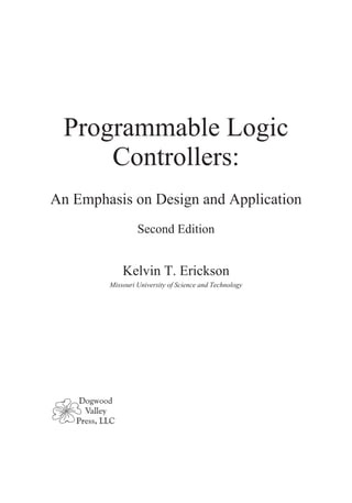 Programmable Logic
Controllers:
An Emphasis on Design and Application
Second Edition
Kelvin T. Erickson
Missouri University of Science and Technology
Dogwood
Valley
Press, LLC
 