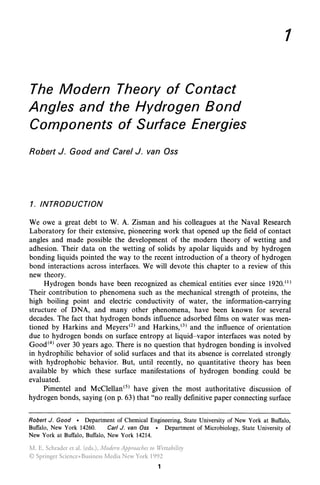 The Modern Theory of Contact
Angles and the Hydrogen Bond
Components of Surface Energies
Robert J. Good and Carel J. van Oss
1. INTRODUCTION
1
We owe a great debt to W. A. Zisman and his colleagues at the Naval Research
Laboratory for their extensive, pioneering work that opened up the field of contact
angles and made possible the development of the modern theory of wetting and
adhesion. Their data on the wetting of solids by apolar liquids and by hydrogen
bonding liquids pointed the way to the recent introduction of a theory of hydrogen
bond interactions across interfaces. We will devote this chapter to a review of this
new theory.
Hydrogen bonds have been recognized as chemical entities ever since 1920.0)
Their contribution to phenomena such as the mechanical strength of proteins, the
high boiling point and electric conductivity of water, the information-carrying
structure of DNA, and many other phenomena, have been known for several
decades. The fact that hydrogen bonds influence adsorbed films on water was men-
tioned by Harkins and Meyers(2) and Harkins,(3) and the influence of orientation
due to hydrogen bonds on surface entropy at liquid- vapor interfaces was noted by
Good(4) over 30 years ago. There is no question that hydrogen bonding is involved
in hydrophilic behavior of solid surfaces and that its absence is correlated strongly
with hydrophobic behavior. But, until recently, no quantitative theory has been
available by which these surface manifestations of hydrogen bonding could be
evaluated.
Pimentel and McClellan(5) have given the most authoritative discussion of
hydrogen bonds, saying (on p. 63) that "no really definitive paper connecting surface
Robert J. Good • Department of Chemical Engineering, State University of New York at Buffalo,
Buffalo, New York 14260. Carl J. van Oss • Department of Microbiology, State University of
New York at Buffalo, Buffalo, New York 14214.
1
M. E. Schrader et al. (eds.), Modern Approaches to Wettability
© Springer Science+Business Media New York 1992
 