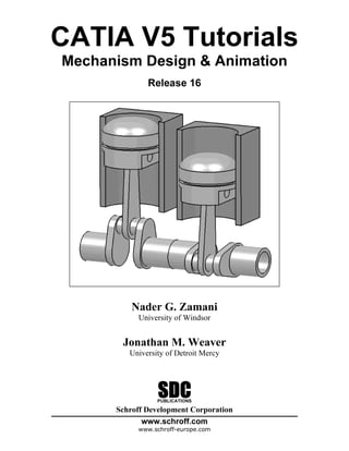 CATIA V5 Tutorials
Mechanism Design & Animation
              Release 16




          Nader G. Zamani
           University of Windsor


       Jonathan M. Weaver
         University of Detroit Mercy




                 SDC
                 PUBLICATIONS

      Schroff Development Corporation
             www.schroff.com
           www.schroff-europe.com
 