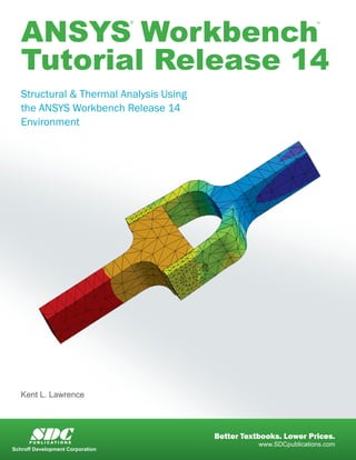ANSYS Workbench
Tutorial Release 14
® ™
Structural & Thermal Analysis Using
the ANSYS Workbench Release 14
Environment
Kent L. Lawrence
www.SDCpublications.com
Better Textbooks. Lower Prices.SDCP U B L I C A T I O N S
Schroff Development Corporation
 