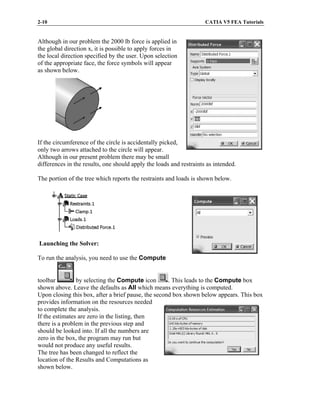 2-10 CATIA V5 FEA Tutorials
Although in our problem the 2000 lb force is applied in
the global direction x, it is possible to apply forces in
the local direction specified by the user. Upon selection
of the appropriate face, the force symbols will appear
as shown below.
If the circumference of the circle is accidentally picked,
only two arrows attached to the circle will appear.
Although in our present problem there may be small
differences in the results, one should apply the loads and restraints as intended.
The portion of the tree which reports the restraints and loads is shown below.
Launching the Solver:
To run the analysis, you need to use the Compute
toolbar by selecting the Compute icon . This leads to the Compute box
shown above. Leave the defaults as All which means everything is computed.
Upon closing this box, after a brief pause, the second box shown below appears. This box
provides information on the resources needed
to complete the analysis.
If the estimates are zero in the listing, then
there is a problem in the previous step and
should be looked into. If all the numbers are
zero in the box, the program may run but
would not produce any useful results.
The tree has been changed to reflect the
location of the Results and Computations as
shown below.
 
