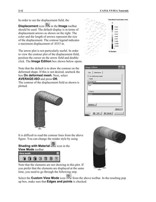 2-12 CATIA V5 FEA Tutorials
In order to see the displacement field, the
Displacement icon in the Image toolbar
should be used. The default display is in terms of
displacement arrows as shown on the right. The
color and the length of arrows represent the size
of the displacement. The contour legend indicates
a maximum displacement of .0353 in.
The arrow plot is not particularly useful. In order
to view the contour plot of the displacement field,
position the cursor on the arrow field and double-
click. The Image Edition box shown below opens.
Note that the default is to draw the contour on the
deformed shape. If this is not desired, uncheck the
box On deformed mesh. Next, select
AVERAGE-ISO and press OK.
The contour of the displacement field as shown is
plotted.
It is difficult to read the contour lines from the above
figure. You can change the render style by using
Shading with Material icon in the
View Mode toolbar
.
Note that the elements are not showing in this plot. If
you prefer that the elements are displayed at the same
time, you need to go through the following step.
Select the Custom View Mode icon from the above toolbar. In the resulting pop
up box, make sure that Edges and points is checked.
 