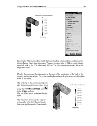 Analysis of a Bent Rod with Solid Elements 2-13
Ignoring the fillet radius of the bend, the beam bending solution of this problem can be
obtained using Castigliano’s theorem. This approximate value is .044 in which is in the
same ball park as the FEA solution of .0392 in. The discrepancy is primarily due to the
large bend radius.
Clearly, the maximum displacement is at the point of the application of the load, in the
negative x-direction. (Note: The color map has been changed; otherwise everything looks
black in the figure.)
The next step in the postprocessing is to
plot the contours of the von Mises stress
using the von Mises Stress icon
in the Image toolbar.
The von Mises stress is displayed to the
right.
The maximum stress is at the support
with a value of 2.06E+4 psi which is
below the yield strength of most steels.
 