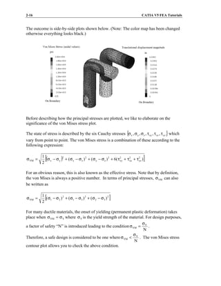 2-16 CATIA V5 FEA Tutorials
The outcome is side-by-side plots shown below. (Note: The color map has been changed
otherwise everything looks black.)
Before describing how the principal stresses are plotted, we like to elaborate on the
significance of the von Mises stress plot.
The state of stress is described by the six Cauchy stresses { }
yz
xz
xy
z
y
x ,
,
,
,
, τ
τ
τ
σ
σ
σ which
vary from point to point. The von Mises stress is a combination of these according to the
following expression:
( )
[ ]
)
(
6
)
(
)
(
2
1 2
yz
2
xz
2
xy
2
z
y
2
z
x
2
y
x
VM τ
+
τ
+
τ
+
σ
−
σ
+
σ
−
σ
+
σ
−
σ
=
σ
For an obvious reason, this is also known as the effective stress. Note that by definition,
the von Mises is always a positive number. In terms of principal stresses, VM
σ can also
be written as
[ ]
2
3
2
2
3
1
2
2
1
VM )
(
)
(
)
(
2
1
σ
−
σ
+
σ
−
σ
+
σ
−
σ
=
σ
For many ductile materials, the onset of yielding (permanent plastic deformation) takes
place when Y
VM σ
=
σ where Y
σ is the yield strength of the material. For design purposes,
a factor of safety “N” is introduced leading to the condition
N
Y
VM
σ
=
σ .
Therefore, a safe design is considered to be one where
N
Y
VM
σ
<
σ . The von Mises stress
contour plot allows you to check the above condition.
 