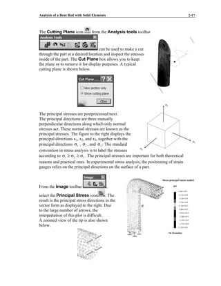 Analysis of a Bent Rod with Solid Elements 2-17
The Cutting Plane icon from the Analysis tools toolbar
can be used to make a cut
through the part at a desired location and inspect the stresses
inside of the part. The Cut Plane box allows you to keep
the plane or to remove it for display purposes. A typical
cutting plane is shown below.
The principal stresses are postprocessed next.
The principal directions are three mutually
perpendicular directions along which only normal
stresses act. These normal stresses are known as the
principal stresses. The figure to the right displays the
principal directions x1, x2, and x3, together with the
principal directions 1
σ , 2
σ , and 3
σ . The standard
convention in stress analysis is to label the stresses
according to 3
2
1 σ
≥
σ
≥
σ . The principal stresses are important for both theoretical
reasons and practical ones. In experimental stress analysis, the positioning of strain
gauges relies on the principal directions on the surface of a part.
From the Image toolbar ,
select the Principal Stress icon . The
result is the principal stress directions in the
vector form as displayed to the right. Due
to the large number of arrows, the
interpretation of this plot is difficult.
A zoomed view of the tip is also shown
below.
σ2
σ1
σ3
σ2
σ1
σ3
 