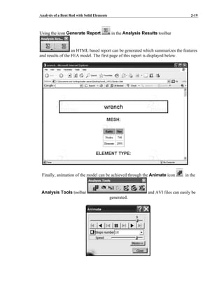 Analysis of a Bent Rod with Solid Elements 2-19
Using the icon Generate Report in the Analysis Results toolbar
an HTML based report can be generated which summarizes the features
and results of the FEA model. The first page of this report is displayed below.
Finally, animation of the model can be achieved through the Animate icon in the
Analysis Tools toolbar and AVI files can easily be
generated.
 