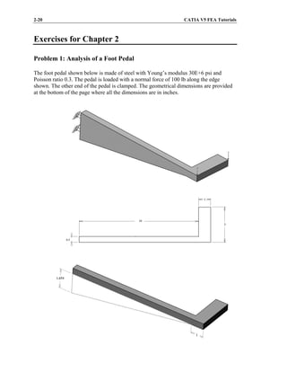 2-20 CATIA V5 FEA Tutorials
Exercises for Chapter 2
Problem 1: Analysis of a Foot Pedal
The foot pedal shown below is made of steel with Young’s modulus 30E+6 psi and
Poisson ratio 0.3. The pedal is loaded with a normal force of 100 lb along the edge
shown. The other end of the pedal is clamped. The geometrical dimensions are provided
at the bottom of the page where all the dimensions are in inches.
 