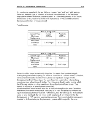 Analysis of a Bent Rod with Solid Elements 2-21
Try running the model with the two different element “size” and “sag” with both the
linear and parabolic type of elements. Record the results in terms of the maximum
displacement and the maximum von Mises stress in a table and comment on the results.
The run time of the parabolic elements with element size of 0.1 could be substantial
depending on the type of processor used.
Partial Answer:
Size = .3, sag = .05
Element Type Linear Parabolic
Maximum
Displacement
.0158 in. .0227 in.
Maximum
von Mises
Stress
5.32E+3 psi 1.1E+4 psi
Size = .1, sag = .05
Element Type Linear Parabolic
Maximum
Displacement
.021 in. .0229 in.
Maximum
von Mises
Stress
9.43E+4 psi 1.6E+4 psi
The above tables reveal an extremely important fact about finite element analysis.
Making a single run and accepting the results at face value is a serious mistake. Note that
for linear elements as the mesh is refined, there is a significant change in both
displacement and von Mises stress. The user should not accept either value as being
correct and must refine the mesh further. The refinement should reach a point at which
the difference with the previous mesh is not deemed to be significant to user. This
process is referred to as a mesh convergence study.
Keep in mind that the refinement need not be uniform throughout the part. One should
perform the refinement in the critical areas only. It is clear that parabolic elements are
superior in accuracy to linear element. Furthermore, note that although the displacement
seems to have stabilized, the von Mises is still unreliable. It is well known that the
displacements in FEA are more accurate than stresses. The reason is that the stresses are
obtained by differentiating the displacement, a process which magnifies the error.
 