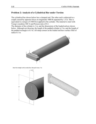 2-22 CATIA V5 FEA Tutorials
Problem 2: Analysis of a Cylindrical Bar under Torsion
The cylindrical bar shown below has a clamped end. The other end is subjected to a
couple caused by opposite forces on magnitude 1000 lb separated by 1.5 in. This is
equivalent to a torque of 1500 lb.in applied to the cylinder. The material is steel with
Young’s modulus 30E+6 and Poisson ratio of 0.3.
The diameter of the cylinder is 1 in. and the dimensions of the loaded end are shown
below. Although not showing, the length of the padded cylinder is 5 in. and the length of
the padded rectangle is 0.5 in. All sharp corners at the loaded end have surface fillet of
radius 0.1 in.
 