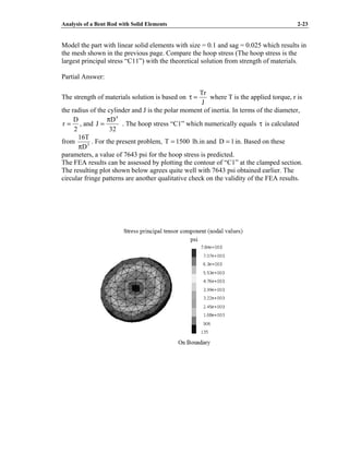 Analysis of a Bent Rod with Solid Elements 2-23
Model the part with linear solid elements with size = 0.1 and sag = 0.025 which results in
the mesh shown in the previous page. Compare the hoop stress (The hoop stress is the
largest principal stress “C11”) with the theoretical solution from strength of materials.
Partial Answer:
The strength of materials solution is based on
J
Tr
=
τ where T is the applied torque, r is
the radius of the cylinder and J is the polar moment of inertia. In terms of the diameter,
2
D
r = , and
32
D
J
4
π
= . The hoop stress “C1” which numerically equals τ is calculated
from 3
D
T
16
π
. For the present problem, 1500
T = lb.in and 1
D = in. Based on these
parameters, a value of 7643 psi for the hoop stress is predicted.
The FEA results can be assessed by plotting the contour of “C1” at the clamped section.
The resulting plot shown below agrees quite well with 7643 psi obtained earlier. The
circular fringe patterns are another qualitative check on the validity of the FEA results.
 