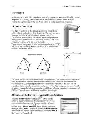 2-2 CATIA V5 FEA Tutorials
Clamped end
loaded end
Clamped end
loaded end
Introduction
In this tutorial, a solid FEA model of a bent rod experiencing a combined load is created.
No planes of symmetry exist and therefore model simplifications cannot be made.
Finally, the significance of the von Mises stress in design equation is discussed.
1 Problem Statement
The bent rod, shown to the right, is clamped at one end and
subjected to a load of 2000 lb as displayed. The steel rod has a
Young’s modulus of 30E+6 psi and Poisson ratio 0.3.
The nominal dimensions of the rod are also displayed below.
Although this problem is more efficiently handled with beam
elements, we propose to use solid elements.
There are two main types of solid elements available in CATIA
V5, linear and parabolic. Both are referred to as tetrahedron
elements and shown below.
The linear tetrahedron elements are faster computationally but less accurate. On the other
hand, the parabolic elements require more computational resources but lead to more
accurate results. Another important feature of parabolic elements is that they can fit
curved surfaces better. In general, the analysis of bulky objects requires the use of solid
elements. Hexahedral elements are also available on a limited basis in recent releases of
CATIA. These elements will be discussed in a later chapter.
2 Creation of the Part in Mechanical Design Solutions
Enter the Part Design workbench which can be
achieved by different means depending on your CATIA
customization. For example, from the standard Windows
toolbar, select File > New . From the box shown on
the right, select Part. This moves you to the Part Design
workbench and creates a part with the default name Part.1.
See Note#1 in Appendix I.
5 in
8 in
1 in
Cross sectional
Radius is 1 in
Tetrahedron Elements
linear parabolic
Tetrahedron Elements
linear parabolic
 