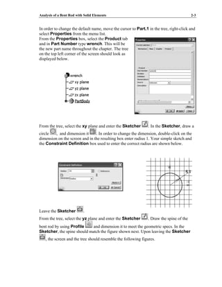 Analysis of a Bent Rod with Solid Elements 2-3
In order to change the default name, move the cursor to Part.1 in the tree, right-click and
select Properties from the menu list.
From the Properties box, select the Product tab
and in Part Number type wrench. This will be
the new part name throughout the chapter. The tree
on the top left corner of the screen should look as
displayed below.
From the tree, select the xy plane and enter the Sketcher . In the Sketcher, draw a
circle , and dimension it . In order to change the dimension, double-click on the
dimension on the screen and in the resulting box enter radius 1. Your simple sketch and
the Constraint Definition box used to enter the correct radius are shown below.
Leave the Sketcher .
From the tree, select the yz plane and enter the Sketcher . Draw the spine of the
bent rod by using Profile and dimension it to meet the geometric specs. In the
Sketcher, the spine should match the figure shown next. Upon leaving the Sketcher
, the screen and the tree should resemble the following figures.
 