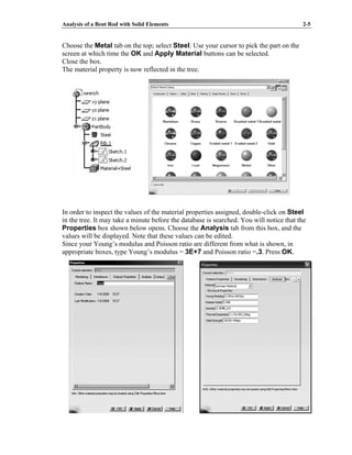 Analysis of a Bent Rod with Solid Elements 2-5
Choose the Metal tab on the top; select Steel. Use your cursor to pick the part on the
screen at which time the OK and Apply Material buttons can be selected.
Close the box.
The material property is now reflected in the tree.
In order to inspect the values of the material properties assigned, double-click on Steel
in the tree. It may take a minute before the database is searched. You will notice that the
Properties box shown below opens. Choose the Analysis tab from this box, and the
values will be displayed. Note that these values can be edited.
Since your Young’s modulus and Poisson ratio are different from what is shown, in
appropriate boxes, type Young’s modulus = 3E+7 and Poisson ratio =.3. Press OK.
 