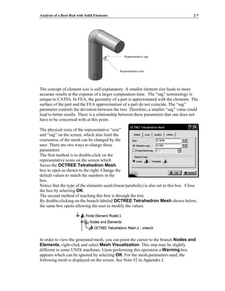 Analysis of a Bent Rod with Solid Elements 2-7
The concept of element size is self-explanatory. A smaller element size leads to more
accurate results at the expense of a larger computation time. The “sag” terminology is
unique to CATIA. In FEA, the geometry of a part is approximated with the elements. The
surface of the part and the FEA approximation of a part do not coincide. The “sag”
parameter controls the deviation between the two. Therefore, a smaller “sag” value could
lead to better results. There is a relationship between these parameters that one does not
have to be concerned with at this point.
The physical sizes of the representative “size”
and “sag” on the screen, which also limit the
coarseness of the mesh can be changed by the
user. There are two ways to change these
parameters:
The first method is to double-click on the
representative icons on the screen which
forces the OCTREE Tetrahedron Mesh
box to open as shown to the right. Change the
default values to match the numbers in the
box.
Notice that the type of the elements used (linear/parabolic) is also set in this box. Close
the box by selecting OK.
The second method of reaching this box is through the tree.
By double-clicking on the branch labeled OCTREE Tetrahedron Mesh shown below,
the same box opens allowing the user to modify the values.
In order to view the generated mesh, you can point the cursor to the branch Nodes and
Elements, right-click and select Mesh Visualization. This step may be slightly
different in some UNIX machines. Upon performing this operation a Warning box
appears which can be ignored by selecting OK. For the mesh parameters used, the
following mesh is displayed on the screen. See Note #2 in Appendix I.
Representative sag
Representative size
Representative sag
Representative size
 