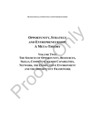 BUSINESS ISSUES, COMPETITION AND ENTREPRENEURSHIP




                                              y
       OPPORTUNITY, STRATEGY




                       nl
       AND ENTREPRENEURSHIP:
          A META-THEORY

                      O
              VOLUME TWO:
 THE SOURCES OF OPPORTUNITY, RESOURCES,
  SKILLS, COMPETENCIES AND CAPABILITIES,
      fs
 NETWORK, THE COMPETITIVE ENVIRONMENT
    AND THE OPPORTUNITY FRAMEWORK
oo
Pr
 