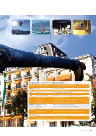 Einige Events, die Sie nicht verpassen sollten
Januar     Sportwettkämpfe Lausanne           Grösster öffentlicher Sportanlass der Region
           Internationale Ballonwoche         Mehr als 100 Heissluftballone aus 20 verschiedenen Ländern in den Alpen
FEbruar    Fastnacht                          An verschiedenen Orten
März       Internationaler Automobil-Salon    mit zahlreichen Weltneuheiten
april      Cully Jazz Festival                In neun Tagen durch die Welt des Jazz
Mai        Animai Garten rivage               Soziokulturelles Festival der Kreativität
Juni       Montreux Volley Masters            Wettkämpfe zwischen den besten Mannschaften der Welt
Juli       Montreux Jazz Festival             Eines der besten der Welt
           Athletissima                       weltweit zweitgrösstes internationales Leichtathletik-Meeting
           Lausanne City Festival             10 Tage und 10 Nächte mit Theater, Musik unter freiem Himmel (Gratis)
           Paléo Festival                     Eines der grössten Popmusik Festivals in Europa
auguSt     Strassenkünstler Festival          Jongleure, Mimen, Akrobate und noch mehr
           Festival Rock Oz’Arènes            In einem wunderschönen römischen Amphietheater
           Europäische Erbtage                Besuch historischer Stätten und Monumente
OktObEr    Underground Film & Music Festival Neue untraditionelle Talente in Lausanne entdecken
           Critérium in Montreux              Velo-Rennen. Professionnelle und Amateure treffen aufeinander.
           Lausanne Marathon                  Berühmt als einer der schönsten, an den Ufern des Genfersees
nOvEMbEr Metropop Festival                    Moderne und zeitgenössische Musik
DEzEMbEr Festival du Rire                     Internationale Humoristen
           Weihnachtsmarkt in Montreux        Der grösste in der Schweiz




                                                                                                       www.esl-schools.org   21
 