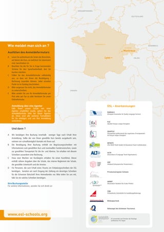 GrOSSbrItANNIEN


                                                                                                                                                         DEUtSCHLAND




Wie meldet man sich an ?                                                                              FrANKrEICH

                                                                                                                                              SCHWEIZ
                                                                                                                                                                                  ÖStErrEICH



Ausfüllen des Anmeldeformulars                                                                                                           • Montreux

A   Lesen Sie aufmerksam die Seiten der Broschüre,                                                             Lyon •                                          ItALIEN
    auf denen der Kurs, an welchem Sie interessiert
    sind, beschrieben ist.
B   Beachten Sie die für Sie in Frage kommenden
    Termine für den Sprachaufenthalt, den Sie
    buchen möchten.
C   Füllen Sie das Anmeldeformular vollständig
    aus, so dass wir Ihnen die Bestätigung /
    Rechnung zusenden können. Jeder einzelne
    Punkt ist im Katalog beschrieben.
D   Bitte vergessen Sie nicht, das Anmeldeformular
    zu unterschreiben.                                                   SPANIEN
E   Bitte senden Sie uns Ihr Anmeldeformular per
    Post oder per Fax zu oder benützen Sie unser
    Onlineformular.

    Anmeldung über eine Agentur                                                                                    ESL – Anerkennungen
    Falls Ihnen unsere Schule von einer
    Agentur empfohlen wurde, geben Sie das
                                                                                                                   EAQUALS
    Anmeldeformular bitte bei dieser Agentur                                                                       (European Association for Quality Language Services)
    ab. Diese wird alle weiteren Formalitäten
    für Sie erledigen und uns Ihre Anmeldung
    weiterleiten.                                                                                                  FLE
                                                                                                                   (Qualité Français Langue Etrangère)


    Und dann ?
                                                                                                                   SOUFFLE
                                                                                                                   (Groupement professionnel des organismes d’enseignement
A   Wir bestätigen Ihre Buchung innerhalb weniger Tage nach Erhalt Ihrer                                           du français langue étrangère)
    Anmeldung. Sollte der von Ihnen gewählte Kurs bereits ausgebucht sein,
    nehmen wir schnellstmöglich Kontakt mit Ihnen auf.
                                                                                                                   WYSETC
B   Die Bestätigung Ihrer Buchung enthält ein Begrüssungsschreiben mit                                             (The World Youth Student & Educational Travel Confederation)
    Informationen zum gewählten Kurs und eventuellen Sonderwünschen, sowie
    zur gewählten Transportart für die An- und Abreise. Sie erhalten mit diesem
                                                                                                                   ALTO
    Schreiben ausserdem eine Rechnung.                                                                             (Association of Language Travel Organisations)

C   Etwa zwei Wochen vor Kursbeginn erhalten Sie einen Kursführer. Dieser
    enthält nähere Angaben über die Schule, das interne Reglement der Schule,                                      VSP
    die gewählte Unterkunft und die Anreise.                                                                       (Verband Schweizerischer Privatschulen )

D   Für Personen, die zum Erhalt eines Visums ein Einladungsschreiben der ESL
    benötigen, bereiten wir nach Eingang der Zahlung ein derertiges Schreiben                                      Privatschulregister Schweiz
    für die Schweizer Botschaft Ihres Heimatlandes vor. Bitte teilen Sie uns mit,
    falls Sie ein solches Schreiben benötigen.
                                                                                                                   AVDEP
Ihre Buchungsstelle                                                                                                (Association Vaudoise Des Ecoles Privées)
Für weitere Informationen, wenden Sie sich direkt an:

                                                                                                                   CSn
                                                                                                                   (Schwedische Zentralstelle für Ausbildungsförderung)



                                                                                                                   Bildungsurlaub



                                                                                                                   Gütesiegel des Schweizer Tourismus


www.esl-schools.org
                                                                                                                        Esl verwendet zum Drucken der Kataloge
                                                                                                                        zertifiziertes FSC-Papier
 