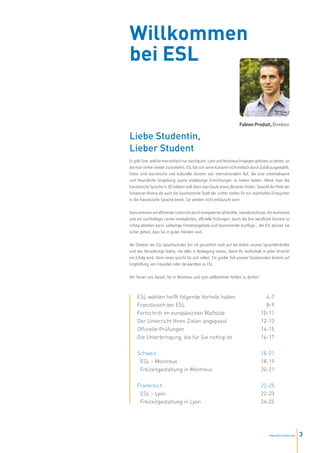 Willkommen
bei ESL


                                                                     Fabien Produit, Direktor

Liebe Studentin,
Lieber Student
Es gibt Orte, welche man einfach nur durchquert. Lyon und Montreux hingegen gehören zu denen, an
die man immer wieder zurückkehrt. ESL hat sich seine Kursorte nicht einfach durch Zufall ausgewählt.
Diese sind touristische und kulturelle Zentren von internationalem Ruf, die eine unterhaltsame
und freundliche Umgebung sowie erstklassige Einrichtungen zu bieten haben. Wenn man die
französische Sprache in 3D erleben will, kann man kaum etwas Besseres finden. Sowohl die Perle der
Schweizer Riviera als auch die faszinierende Stadt der Lichter stehen für ein wahrhaftes Eintauchen
in die französische Sprache bereit. Sie werden nicht enttäuscht sein!


Dazu kommen ein effizienter Unterricht durch kompetente Lehrkräfte, interaktive Kurse, die motivieren
und ein nachhaltiges Lernen ermöglichen, offizielle Prüfungen, durch die Ihre berufliche Karriere so
richtig abheben kann, vielseitige Freizeitangebote und faszinierende Ausflüge... Bei ESL können Sie
sicher gehen, dass Sie in guten Händen sind.


Als Direktor der ESL-Sprachschulen bin ich persönlich stolz auf die Arbeit unserer Sprachlehrkräfte
und des Verwaltungs-Teams, die alles in Bewegung setzen, damit Ihr Aufenthalt in jeder Hinsicht
ein Erfolg wird. Denn eines spricht für sich selbst: Ein großer Teil unserer Studierenden kommt auf
Empfehlung von Freunden oder Verwandten zu ESL.


Wir freuen uns darauf, Sie in Montreux und Lyon willkommen heißen zu dürfen!



    ESL wählen heißt folgende Vorteile haben                                        4-7
    Französisch bei ESL                                                             8-9
    Fortschritt im europäischen Maßstab                                           10-11
    Der Unterricht Ihren Zielen angepasst                                         12-13
    Offizielle Prüfungen                                                          14-15
    Die Unterbringung, die für Sie richtig ist                                    16-17


    Schweiz                                                                       18-21
     ESL - Montreux                                                               18-19
     Freizeitgestaltung in Montreux                                               20-21


    Frankreich                                                                    22-25
     ESL - Lyon                                                                   22-23
     Freizeitgestaltung in Lyon                                                   24-25




                                                                                        www.esl-schools.org   3
 