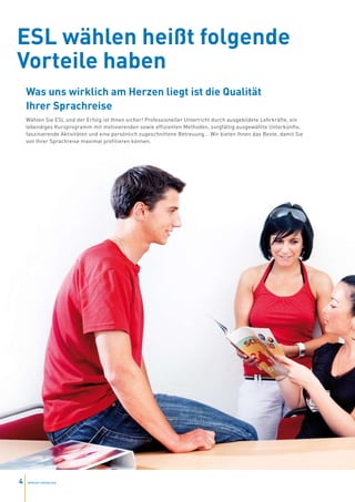 ESL wählen heißt folgende
Vorteile haben
    Was uns wirklich am Herzen liegt ist die Qualität
    Ihrer Sprachreise
    Wählen Sie ESL und der Erfolg ist Ihnen sicher! Professioneller Unterricht durch ausgebildete Lehrkräfte, ein
    lebendiges Kursprogramm mit motivierenden sowie effizienten Methoden, sorgfältig ausgewählte Unterkünfte,
    faszinierende Aktivitäten und eine persönlich zugeschnittene Betreuung... Wir bieten Ihnen das Beste, damit Sie
    von Ihrer Sprachreise maximal profitieren können.




4   www.esl-schools.org
 