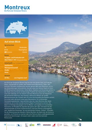 Montreux
Die Perle der Schweizer Riviera




                            Zürich •



                 • Bern


              • Montreux

     Geneva
                                       • Lugano




Auf einen Blick
Sprachschule
16                                  Mindestalter
8-12                               Klassengrösse
      Kostenlos                          Internet

Kurse
Gruppen- und Privatunterricht
DELF/DALF, TCF Prüfungsvorbereitung

Unterkunft Einzel- und Doppelzimmer
Gastfamilie
Wohngemeinschaft
Studio
Hotel

Anreise
60 Min.                   vom Flughafen Genf


Die Perle der Schweizer Riviera liegt am Ufer des Genfer Sees, am Fuße der
Alpen, und genießt ein mildes, fast mediterranes Mikroklima. Jedes Jahr
kommen Touristen und Besucher aus der ganzen Welt nach Montreux, um an
den Veranstaltungen teilzunehmen, die das Leben der kleinen Stadt mit ihren
25.000 Einwohnern bestimmen. Schon Byron, Nabokov und Stravinsky weilten in
der Stadt und auch heute ist diese lange Tradition der Gastlichkeit in Montreux
noch sehr lebendig. Im Juli vibriert und tanzt Montreux nach den Rhythmen
des berühmten Montreux Jazz Festival, während im Winter der größte
Weihnachtsmarkt der Schweiz dem Ort eine märchenhafte Atmosphäre verleiht.
So ist dort jede Jahreszeit etwas ganz Besonderes. Ein erstklassiger
Veranstaltungskalender trägt ebenfalls dazu bei, dass Montreux das ideale
Umfeld ist, um in einer wunderschönen Region Französisch zu lernen. Die
Alpen im Hintergrund spiegeln sich im Wasser und ergeben ein traumhaftes
Panorama, ein Paradies für Sportler das ganze Jahr über. Und wenn Sie die
Uferpromenade mit ihrem Farbenreichtum und ihren Palmen entlanggehen,
vom „Auditorium Stravinsky“ bis zum berühmten Schloss „Chillon“, erkunden
Sie die Geheimnisse des Seeufers: Kleine Buchten, die ideal sind, die Sonne zu
genießen, ein Picknick zu machen oder eine Party zu feiern, außergewöhnliche
botanische Sammlungen, Terrassen voller Leben und internationale
Restaurants.




18   www.esl-schools.org
 