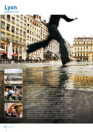 Lyon
Die Stadt der Lichter




                           Freizeitgestaltung in Lyon
                           Wer Lyon als Kursort wählt, gönnt sich vielfältige Möglichkeiten der
                           Freizeitgestaltung. Nutzen Sie nach dem Französischunterricht die
                           große Bandbreite an Aktivitäten, welche die Stadt bietet, und lassen Sie
                           es sich gut gehen. Herzlich willkommen in Lyon! Für die Wintersportler
                           unter Ihnen sind die Alpen sehr gut erreichbar und in den anderen
                           Jahreszeiten haben Sie die Möglichkeit zum Wassersport. Doch auch
                           für die Bergsteiger unter Ihnen sowie die Fans von Tennis und anderen
                           Sportarten bietet Lyon die erforderliche Infrastruktur. Und diejenigen,
                           die gerne Fahrrad fahren, werden Spaß daran haben, das sehr gut
                           ausgebaute Radwegenetz zu erkunden.Interessieren Sie sich hingegen
                           für Kultur und Geschichte, ist Lyon wie ein „kleines Paris“: Gebäude
                           und Denkmäler, die Kunstgalerie, die historische Altstadt und vieles
                           andere mehr. Lyon ist auch die Stadt, in der von den Gebrüdern Lumière
                           das Lichtspielhaus erfunden wurde, und hat deshalb das schönste
                           Lichterfest Europas, die „Fête des Lumières“.
                           Wer gerne isst und auch sonst kulinarisch interessiert ist, kommt bei
                           der Vielfalt der Lyoner Küche voll auf seine Kosten. Lyon, Hauptstadt
                           französischer Gastlichkeit, Heimat des weltbekannten Haubenkochs
                           Paul Bocuse, ist auch die Stadt der berühmten „Bouchons“, der für
                           Lyon typischen Restaurants. Kochkurse, Verköstigungen, kleine
                           Erzeugermärkte in den „Halles de Lyon - Paul Bocuse“ - hier gibt es
                           immer etwas zu genießen. Doch Lyon steht auch für Mode, Kaufhäuser,
                           kleine Boutiquen und Modeschöpfer. Und dann sind da noch die
                           zahlreichen Musikfestivals, Jazzbars, die Biennalen für Tanz und
                           moderne Kunst, die Darbietungen auf der Straße und die Diskotheken auf
                           den Flussschiffen, für die Einheimischen und Besucher gleichermaßen
                           ein Erlebnis. Das alles wird in Lyon geboten, damit sich jeder wohl fühlt!




24   www.esl-schools.org
 
