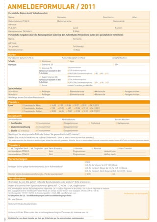 AnMELDEFORMULAR / 2011
    Persönliche Daten des(r) Teilnehmers(in):
    Name:                                                                 Vorname:                                                           Geschlecht:                               Alter:
    Geburtsdatum (T/M/J):                                                 Muttersprache:                                                                   Nationalität:
    Adresse:
    PLZ, Ort:                                                                                    Land:                                                        Kanton:
    Handynummer (Schüler):                                                                       E-Mail:
    Persönliche Angaben über die Kontaktperson während der Aufenthalts (Persönliche Daten des gesetzlichen Vertreters):
    Name:                                                                                        Vorname:
    Adresse:
    Tel (privat):                                                                                Tel (Handy):
    Notfallnummer:                                                                                E-Mail:

    Kurse
    Kursbeginn Datum (T/M/J):                                                    Kursende Datum (T/M/J):                                                  Anzahl Wochen:
    Schule:                                     m Montreux                               m Lyon
    Kurstyp:                                    m Standard 20                                                                                             m 50+
                                                m Intensiv 25:                           q Kommunikation
                                                Option zur Auswahl in der                q TCF Vorbereitungskurs
                                                5. Lektion                               q DELF/DALF Vorbereitungskurs: q B1 q B2 q C1

                                                m Superintensiv 30:                      q Kommunikation
                                                Option zur Auswahl in der                q TCF Vorbereitungskurs
                                                5. Lektion                               q DELF/DALF Vorbereitungskurs:         q B1 q B2 q C1
                                                m Privat                                 Anzahl Stunden pro Woche:
    Sprachniveau:
    Schriftlich:                     m Anfänger                                          m Elementarstufe                     m Mittelstufe                             m Fortgeschritten
    Mündlich:                        m Anfänger                                          m Elementarstufe                     m Mittelstufe                             m Fortgeschritten
    Wie lange lernen Sie schon Französisch:

    French +
    Lyon              m Französisch+ Wein:                      q 14.03 q 2.05 q 20.06 q 18.07 q 19.09 q 24.10.2011
                      m Französisch+ Kochen:                    q 7.03     q 23.05     q 4.07     q 29.08 q 17.10 q 14.11.2011
                      m Französisch+ Kultur:                    q 28.02     q 6.06     q 25.07 q 22.08 q 10.10 q 28.11.2011

    Unterkunft
    Anreisedatum:                                                                Abreisedatum:                                                                Anzahl Wochen:
    m Gastfamilie                         m Einzelzimmer                         m Doppelzimmer                         m Frühstück                           m Halbpension
    m Studentenwohnung                    m Einzelzimmer                         m Doppelzimmer
    m Studio (nur in Montreux)            m Einzelzimmer                         m Doppelzimmer
    Benötigen Sie eine spezielle Diät oder haben Sie gesundheitliche Probleme?
    Haben Sie zusätzliche Wünsche zu Ihrer Unterkunft? (Wenn ja, bitte auf einem separaten Blatt vermerken.)*
    *Wir werden versuchen Ihre Wünsche zu berücksichtigen, können dies aber nicht garantieren. Wünsche, die uns zu einem späteren Zeitpunkt kommuniziert werden, können NICHT mehr zur Kenntnis genommen werden

    Transfers
    m ab Flughafen Genf m ab Flughafen Lyon Saint-Exupéry                                        q Anreise          q Abreise                                q Kein Transfer
    Anreisedatum (T/M/J): ____________________ Zeit: ____________________                        Flugnummer: ____________________              Ankunft von: _____________________________________
    Abreisedatum (T/M/J): ____________________ Zeit: ____________________                        Flugnummer: ____________________              Abflug nach: _____________________________________

    Versicherungen
                                                                                                                 m NEIN
                                                                                                                 m JA, für die Schweiz, für CHF 180 / Monat.
    Benötigen Sie eine gültige Krankenversicherung für Ihr Aufenthaltsland?
                                                                                                                 m JA, für Frankreich (Bürger der EU), für EUR 39 / Monat.
                                                                                                                 m JA, für Frankreich (Nicht-Bürger der EU), für EUR 79 / Monat.
    Möchten Sie eine Annulationsversicherung (ca. 3% des Gesamtpreises)?                                         m NEIN                             m JA

    Verschiedenes
    Wie haben Sie von ESL gehört (offizielle Beratungsstelle oder andere)? Bitte präzisieren:
    Haben Sie bereits einen Sprachaufenthalt gemacht? m NEIN m JA, Organisation:
    Eine Anmeldegebühr wird auf alle unsere Kurspreise aufgerechnet: CHF 110 für die Programme in der Schweiz / EUR 75 für die Programme in Frankreich.
    Eine Zusatzgebühr wird für Anmeldungen in letzter Minute, d.h. weniger als zwei Wochen bevor Kursbeginn, erhoben: CHF 50 / EUR 35.
    Vernittlungsgebühr: 110 CHF / EUR 75, als Einweisungsgebühr in Hotels, B&B, Jugendherbergen, usw.…                                                                     Ihre Beratungs- und Buchungsstelle
    Ich akzeptiere alle ESL - Geschäftsbedingungen (siehe Geschäftsbedingungen Seite)

    Ort und Datum:

    Unterschrift des Studierenden:


    Unterschrift der Eltern oder der erziehungsberechtigten Personen (für Studierende unter 18):

    Wir bitten Sie, uns dieses Formular per Post, per E-Mail oder per Fax unterschrieben zurückzusenden
#
 