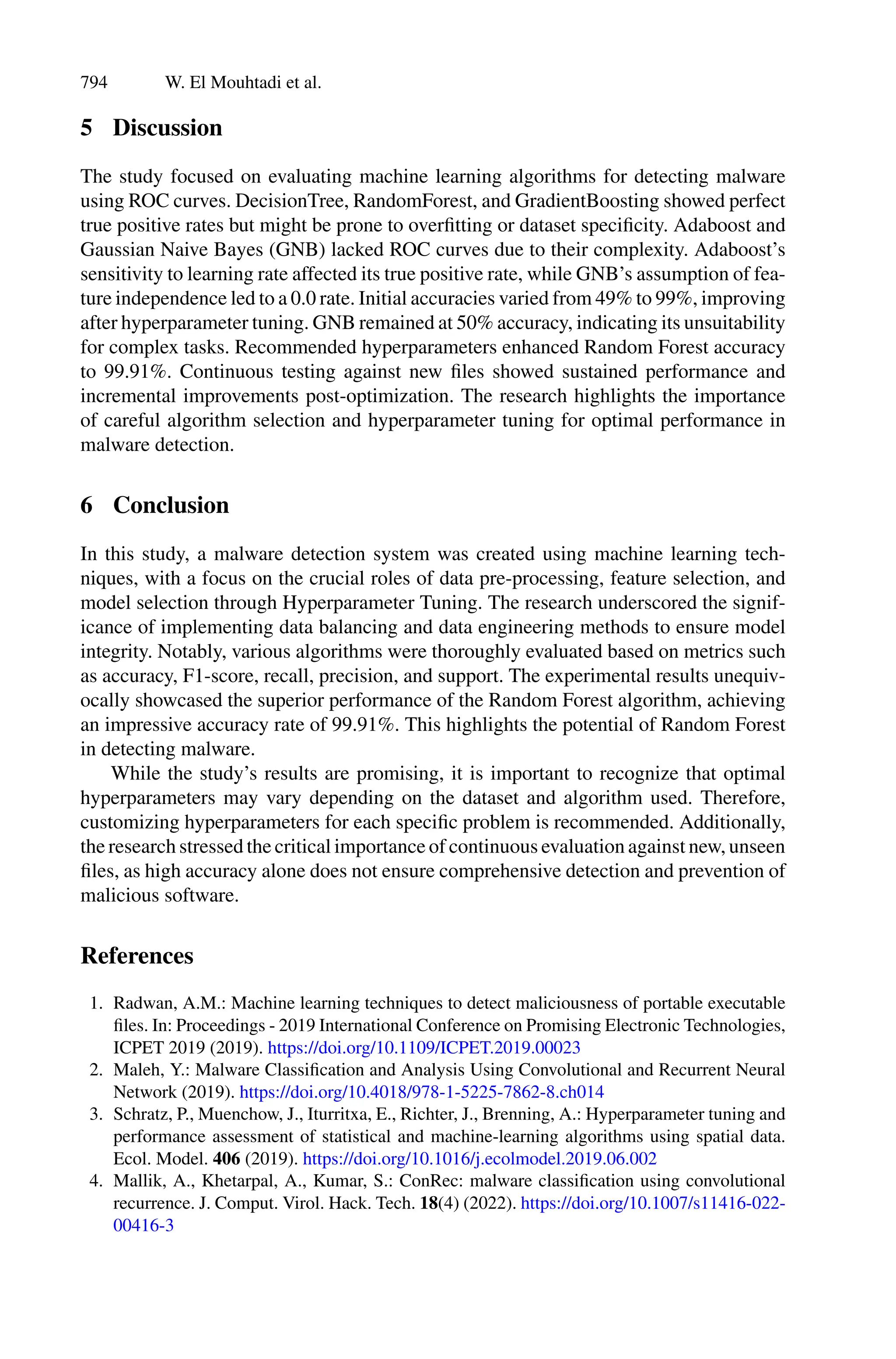 794 W. El Mouhtadi et al.
5 Discussion
The study focused on evaluating machine learning algorithms for detecting malware
using ROC curves. DecisionTree, RandomForest, and GradientBoosting showed perfect
true positive rates but might be prone to overfitting or dataset specificity. Adaboost and
Gaussian Naive Bayes (GNB) lacked ROC curves due to their complexity. Adaboost’s
sensitivity to learning rate affected its true positive rate, while GNB’s assumption of fea-
ture independence led to a 0.0 rate. Initial accuracies varied from 49% to 99%, improving
after hyperparameter tuning. GNB remained at 50% accuracy, indicating its unsuitability
for complex tasks. Recommended hyperparameters enhanced Random Forest accuracy
to 99.91%. Continuous testing against new files showed sustained performance and
incremental improvements post-optimization. The research highlights the importance
of careful algorithm selection and hyperparameter tuning for optimal performance in
malware detection.
6 Conclusion
In this study, a malware detection system was created using machine learning tech-
niques, with a focus on the crucial roles of data pre-processing, feature selection, and
model selection through Hyperparameter Tuning. The research underscored the signif-
icance of implementing data balancing and data engineering methods to ensure model
integrity. Notably, various algorithms were thoroughly evaluated based on metrics such
as accuracy, F1-score, recall, precision, and support. The experimental results unequiv-
ocally showcased the superior performance of the Random Forest algorithm, achieving
an impressive accuracy rate of 99.91%. This highlights the potential of Random Forest
in detecting malware.
While the study’s results are promising, it is important to recognize that optimal
hyperparameters may vary depending on the dataset and algorithm used. Therefore,
customizing hyperparameters for each specific problem is recommended. Additionally,
the research stressed the critical importance of continuous evaluation against new, unseen
files, as high accuracy alone does not ensure comprehensive detection and prevention of
malicious software.
References
1. Radwan, A.M.: Machine learning techniques to detect maliciousness of portable executable
files. In: Proceedings - 2019 International Conference on Promising Electronic Technologies,
ICPET 2019 (2019). https://doi.org/10.1109/ICPET.2019.00023
2. Maleh, Y.: Malware Classification and Analysis Using Convolutional and Recurrent Neural
Network (2019). https://doi.org/10.4018/978-1-5225-7862-8.ch014
3. Schratz, P., Muenchow, J., Iturritxa, E., Richter, J., Brenning, A.: Hyperparameter tuning and
performance assessment of statistical and machine-learning algorithms using spatial data.
Ecol. Model. 406 (2019). https://doi.org/10.1016/j.ecolmodel.2019.06.002
4. Mallik, A., Khetarpal, A., Kumar, S.: ConRec: malware classification using convolutional
recurrence. J. Comput. Virol. Hack. Tech. 18(4) (2022). https://doi.org/10.1007/s11416-022-
00416-3
 