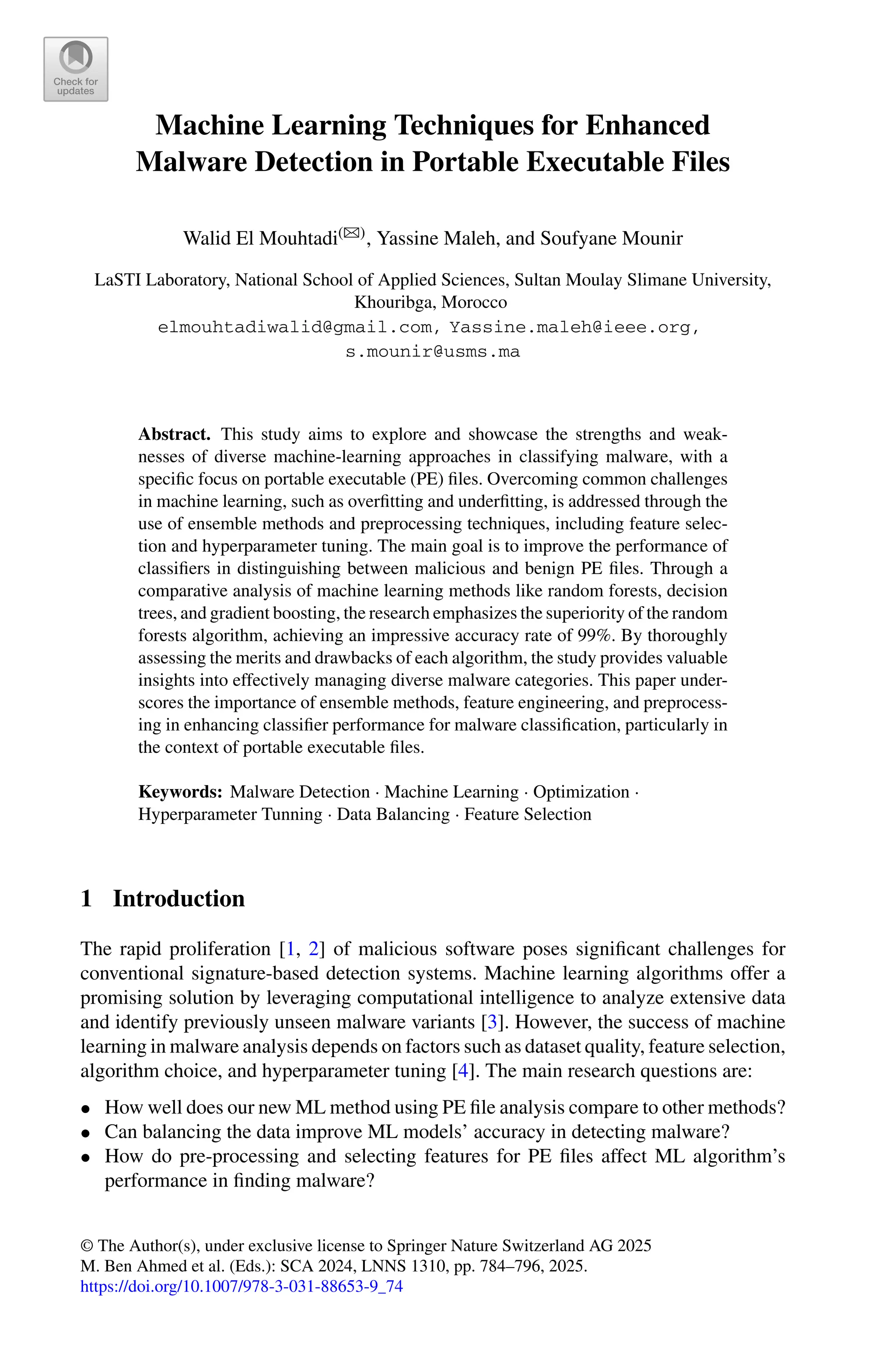 Machine Learning Techniques for Enhanced
Malware Detection in Portable Executable Files
Walid El Mouhtadi(B), Yassine Maleh, and Soufyane Mounir
LaSTI Laboratory, National School of Applied Sciences, Sultan Moulay Slimane University,
Khouribga, Morocco
elmouhtadiwalid@gmail.com, Yassine.maleh@ieee.org,
s.mounir@usms.ma
Abstract. This study aims to explore and showcase the strengths and weak-
nesses of diverse machine-learning approaches in classifying malware, with a
specific focus on portable executable (PE) files. Overcoming common challenges
in machine learning, such as overfitting and underfitting, is addressed through the
use of ensemble methods and preprocessing techniques, including feature selec-
tion and hyperparameter tuning. The main goal is to improve the performance of
classifiers in distinguishing between malicious and benign PE files. Through a
comparative analysis of machine learning methods like random forests, decision
trees, and gradient boosting, the research emphasizes the superiority of the random
forests algorithm, achieving an impressive accuracy rate of 99%. By thoroughly
assessing the merits and drawbacks of each algorithm, the study provides valuable
insights into effectively managing diverse malware categories. This paper under-
scores the importance of ensemble methods, feature engineering, and preprocess-
ing in enhancing classifier performance for malware classification, particularly in
the context of portable executable files.
Keywords: Malware Detection · Machine Learning · Optimization ·
Hyperparameter Tunning · Data Balancing · Feature Selection
1 Introduction
The rapid proliferation [1, 2] of malicious software poses significant challenges for
conventional signature-based detection systems. Machine learning algorithms offer a
promising solution by leveraging computational intelligence to analyze extensive data
and identify previously unseen malware variants [3]. However, the success of machine
learning in malware analysis depends on factors such as dataset quality, feature selection,
algorithm choice, and hyperparameter tuning [4]. The main research questions are:
• How well does our new ML method using PE file analysis compare to other methods?
• Can balancing the data improve ML models’ accuracy in detecting malware?
• How do pre-processing and selecting features for PE files affect ML algorithm’s
performance in finding malware?
© The Author(s), under exclusive license to Springer Nature Switzerland AG 2025
M. Ben Ahmed et al. (Eds.): SCA 2024, LNNS 1310, pp. 784–796, 2025.
https://doi.org/10.1007/978-3-031-88653-9_74
 