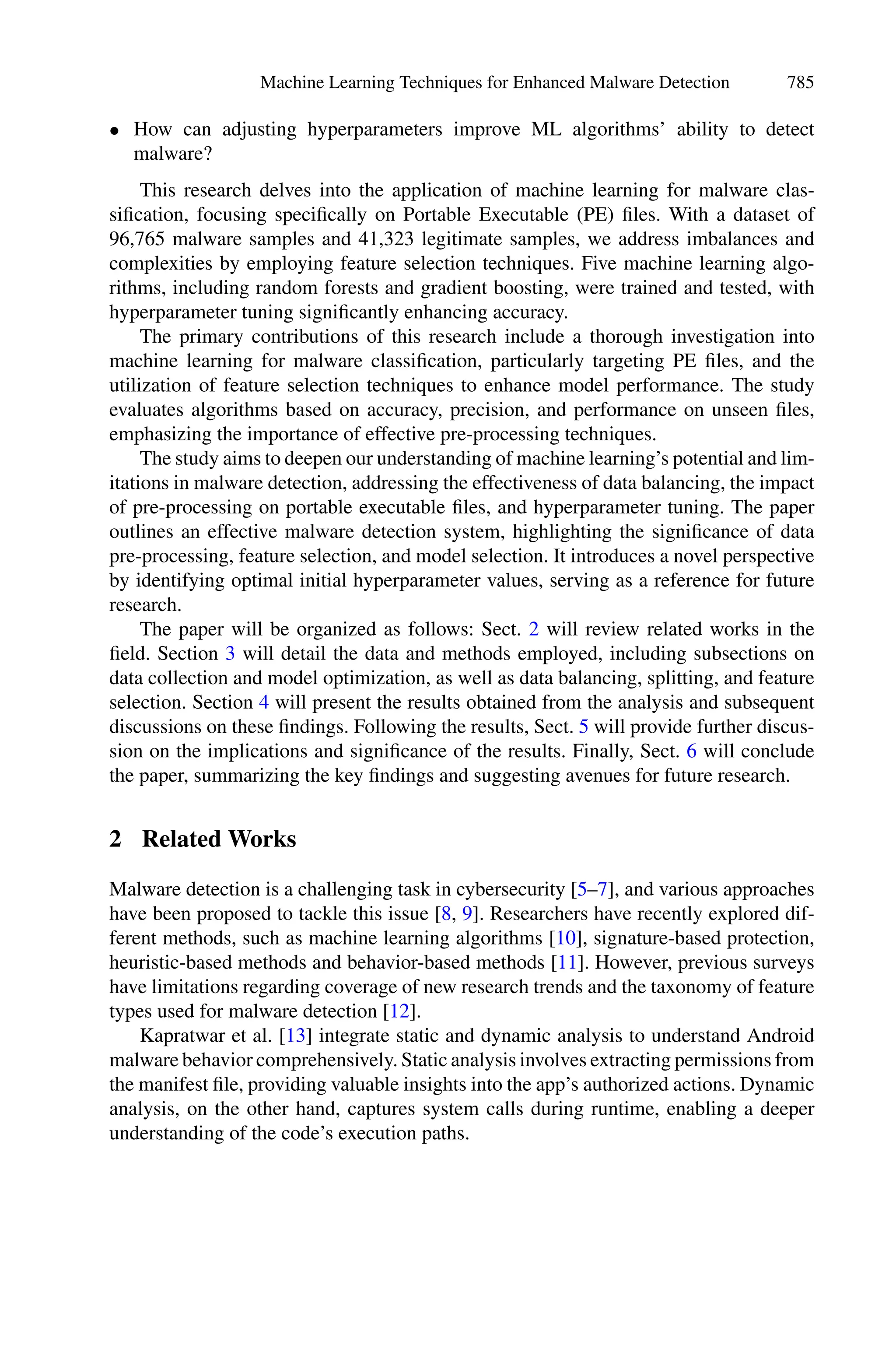 Machine Learning Techniques for Enhanced Malware Detection 785
• How can adjusting hyperparameters improve ML algorithms’ ability to detect
malware?
This research delves into the application of machine learning for malware clas-
sification, focusing specifically on Portable Executable (PE) files. With a dataset of
96,765 malware samples and 41,323 legitimate samples, we address imbalances and
complexities by employing feature selection techniques. Five machine learning algo-
rithms, including random forests and gradient boosting, were trained and tested, with
hyperparameter tuning significantly enhancing accuracy.
The primary contributions of this research include a thorough investigation into
machine learning for malware classification, particularly targeting PE files, and the
utilization of feature selection techniques to enhance model performance. The study
evaluates algorithms based on accuracy, precision, and performance on unseen files,
emphasizing the importance of effective pre-processing techniques.
The study aims to deepen our understanding of machine learning’s potential and lim-
itations in malware detection, addressing the effectiveness of data balancing, the impact
of pre-processing on portable executable files, and hyperparameter tuning. The paper
outlines an effective malware detection system, highlighting the significance of data
pre-processing, feature selection, and model selection. It introduces a novel perspective
by identifying optimal initial hyperparameter values, serving as a reference for future
research.
The paper will be organized as follows: Sect. 2 will review related works in the
field. Section 3 will detail the data and methods employed, including subsections on
data collection and model optimization, as well as data balancing, splitting, and feature
selection. Section 4 will present the results obtained from the analysis and subsequent
discussions on these findings. Following the results, Sect. 5 will provide further discus-
sion on the implications and significance of the results. Finally, Sect. 6 will conclude
the paper, summarizing the key findings and suggesting avenues for future research.
2 Related Works
Malware detection is a challenging task in cybersecurity [5–7], and various approaches
have been proposed to tackle this issue [8, 9]. Researchers have recently explored dif-
ferent methods, such as machine learning algorithms [10], signature-based protection,
heuristic-based methods and behavior-based methods [11]. However, previous surveys
have limitations regarding coverage of new research trends and the taxonomy of feature
types used for malware detection [12].
Kapratwar et al. [13] integrate static and dynamic analysis to understand Android
malware behavior comprehensively. Static analysis involves extracting permissions from
the manifest file, providing valuable insights into the app’s authorized actions. Dynamic
analysis, on the other hand, captures system calls during runtime, enabling a deeper
understanding of the code’s execution paths.
 
