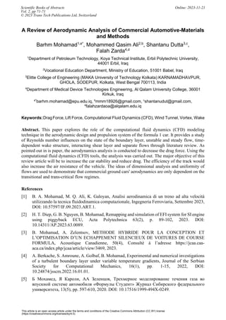 This article is an open access article under the terms and conditions of the Creative Commons Attribution (CC BY) license
(https://creativecommons.org/licenses/by/4.0)
A Review of Aerodynamic Analysis of Commercial Automotive-Materials
and Methods
Barhm Mohamad1,a*
, Mohammed Qasim Ali2,b
, Shantanu Dutta3,c
,
Falah Zarda4,d
1
Department of Petroleum Technology, Koya Technical Institute, Erbil Polytechnic University,
44001 Erbil, Iraq
2
Vocational Education Department, Ministry of Education, 51001 Babel, Iraq
3
Elitte College of Engineering (MAKA University of Technology Kolkata) KARNAMADHAVPUR,
GHOLA, SODEPUR, Kolkata, West Bengal 700113, India
4
Department of Medical Device Technologies Engineering, Al Qalam University College, 36001
Kirkuk, Iraq
a*
barhm.mohamad@epu.edu.iq, b
mmm18926@gmail.com, c
shantanudut@gmail.com,
d
falahzardaoa@alqalam.edu.iq
Keywords:DragForce, Lift Force, Computational Fluid Dynamics (CFD), Wind Tunnel, Vortex, Wake
Abstract. This paper explores the role of the computational fluid dynamics (CFD) modeling
technique in the aerodynamic design and propulsion system of the formula 1 car. It provides a study
of Reynolds number influences on the state of the boundary layer, unstable and steady flow, time-
dependent wake structure, interacting shear layer and separate flows through literature review. As
pointed out in is paper, the aerodynamics analysis is conducted to decrease the drag force. Using the
computational fluid dynamics (CFD) tools, the analysis was carried out. The major objective of this
review article will be to increase the car stability and reduce drag. The efficiency of the track would
also increase the air resistance of the vehicle. The ideas of dimensional analysis and uniformity of
flows are used to demonstrate that commercial ground cars' aerodynamics are only dependent on the
transitional and trans-critical flow regimes.
References
[1] B. A. Mohamad, M. Q. Ali, K. Galoyan, Analisi aerodinamica di un treno ad alta velocità
utilizzando la tecnica fluidodinamica computazionale, Ingegneria Ferroviaria, Settembre 2023,
DOI: 10.57597/IF.09.2023.ART.1.
[2] H. T. Diep, G. B. Nguyen, B. Mohamad, Remapping and simulation of EFI system for SI engine
using piggyback ECU, Acta Polytechnica 63(2), p. 89-102, 2023. DOI:
10.14311/AP.2023.63.0089.
[3] B. Mohamad, A. Zelentsov, METHODE HYBRIDE POUR LA CONCEPTION ET
L’OPTIMISATION D’UN ECHAPPEMENT SILENCIEUX DE VOITURES DE COURSE
FORMULA, Acoustique Canadienne, 50(4), Consulté à l’adresse https://jcaa.caa-
aca.ca/index.php/jcaa/article/view/3469, 2023.
[4] A. Berkache, S. Amroune, A. Golbaf, B. Mohamad, Experimental and numerical investigations
of a turbulent boundary layer under variable temperature gradients, Journal of the Serbian
Society for Computational Mechanics, 16(1), pp. 1-15, 2022, DOI:
10.24874/jsscm.2022.16.01.01.
[5] Б Мохамед, Я Кароли, АА Зеленцов, Трехмерное моделирование течения газа во
впускной системе автомобиля «Формулы Студент» Журнал Сибирского федерального
университета, 13(5), pp. 597-610, 2020. DOI: 10.17516/1999-494X-0249.
Scientific Books of Abstracts Online: 2023-11-21
Vol. 2, pp 71-71
© 2023 Trans Tech Publications Ltd, Switzerland
 