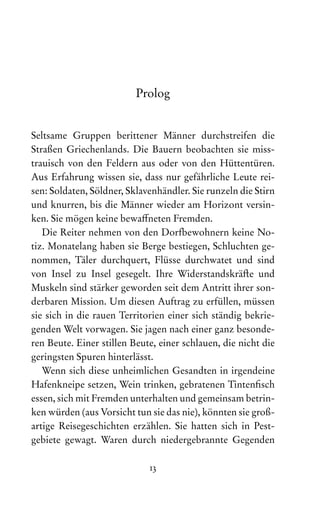 13
Prolog
Seltsame Gruppen berittener Männer durchstreifen die
Stra­­
ßen Griechenlands. Die Bauern beobachten sie miss-
trauisch von den Feldern aus oder von den Hüttentüren.
Aus Erfahrung wissen sie, dass nur gefährliche Leute rei-
sen: Soldaten, Söldner, Sklavenhändler. Sie runzeln die Stirn
und knurren, bis die Männer wieder am Horizont versin-
ken. Sie mögen keine bewaffneten Fremden.
Die Reiter nehmen von den Dorfbewohnern keine No-
tiz. Monatelang haben sie Berge bestiegen, Schluchten ge-
nommen, Täler durchquert, Flüsse durchwatet und sind
von Insel zu Insel gesegelt. Ihre Widerstandskräfte und
Muskeln sind stärker geworden seit dem Antritt ihrer son-
derbaren Mission. Um diesen Auf‌
trag zu erfüllen, müssen
sie sich in die rauen Territorien einer sich ständig bekrie-
genden Welt vorwagen. Sie jagen nach einer ganz besonde-
ren Beute. Einer stillen Beute, einer schlauen, die nicht die
geringsten Spuren hinterlässt.
Wenn sich diese unheimlichen Gesandten in irgendeine
Hafenkneipe setzen, Wein trinken, gebratenen Tintenfisch
essen, sich mit Fremden unterhalten und gemeinsam betrin-
ken würden (aus Vorsicht tun sie das nie), könnten sie groß-
artige Reisegeschichten erzählen. Sie hatten sich in Pest­
gebiete gewagt. Waren durch niedergebrannte Gegenden
 