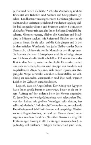 14
gereist und hatten die heiße Asche der Zerstörung und die
Brutalität der Rebellen und Söldner auf Kriegspfaden ge­
sehen. Landkarten von ausgedehnten Gebieten gab es noch
nicht, und so verirrten sie sich und wanderten tagelang ziel-
los bei sengender Sonne und Stürmen umher. Sie mussten
ekelhaftes Wasser trinken, das ihnen heftigen Durch­
fall be-
scherte. Wenn es regnete, blieben die Kutschen und Maul-
tiere in Pfützen stecken; mit Rufen und Flüchen zerrten sie
dann an ihnen, bis sie selbst auf die Knie gingen und in den
Schlamm fielen. Wurden sie fern jeder Bleibe von der Nacht
überrascht, schützte sie nur ihr Mantel vor den Skorpionen.
Sie kennen die irren Läuseplagen und die ständige Angst
vor Räubern, die die Straßen befallen. Oft stockt ihnen das
Blut in den Adern, wenn sie durch die Einsamkeit reiten
und sich vorstellen, dass sie eine Gruppe von Banditen mit
angehaltenem Atem belauert, sich hinter irgendeiner Bie-
gung des Weges versteckt, um über sie herzufallen, sie kalt-
blütig zu ermorden, auszurauben und ihre noch warmen
Leichen im Gebüsch zurückzulassen.
Logisch, dass sie Angst haben. Der König von Ägypten
hatte ihnen große Summen anvertraut, bevor er sie zu ih-
rem Auf‌
trag auf der anderen Seite des Meeres entsandte.
Zu jener Zeit, nur wenige Jahrzehnte nach Alexanders Tod,
war das Reisen mit großem Vermögen sehr riskant, fast
selbstmörderisch. Und obwohl Diebesdolche, ansteckende
Krank­
heiten und Schiffbrüche eine so kostspielige Mission
zu zerschlagen drohten, bestand der Pharao darauf, seine
Agenten aus dem Land des Nils über Grenzen und große
Entfernungen hinweg in alle Richtungen auszusenden. Un-
geduldig, voll quälender Habgier brennt er auf jene Beute,
 