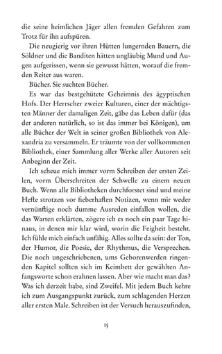 15
die seine heimlichen Jäger allen fremden Gefahren zum
Trotz für ihn aufspüren.
Die neugierig vor ihren Hütten lungernden Bauern, die
Söldner und die Banditen hätten ungläubig Mund und Au-
gen aufgerissen, wenn sie gewusst hätten, worauf die frem-
den Reiter aus waren.
Bücher. Sie suchten Bücher.
Es war das bestgehütete Geheimnis des ägyptischen
Hofs. Der Herrscher zweier Kulturen, einer der mächtigs-
ten Männer der damaligen Zeit, gäbe das Leben dafür (das
der anderen natürlich, so ist das immer bei Königen), um
alle Bücher der Welt in seiner großen Bibliothek von Ale­
xan­
dria zu versammeln. Er träumte von der vollkommenen
Bibliothek, einer Sammlung aller Werke aller Autoren seit
Anbeginn der Zeit.
Ich scheue mich immer vorm Schreiben der ersten Zei-
len, vorm Überschreiten der Schwelle zu einem neuen
Buch. Wenn alle Bibliotheken durchforstet sind und meine
Hefte strotzen vor fieberhaften Notizen, wenn mir weder
vernünftige noch dumme Ausreden einfallen wollen, die
das Warten erklärten, zögere ich es noch ein paar Tage hi­
naus, in denen mir klar wird, worin die Feigheit besteht.
Ich fühle mich einfach unfähig. Alles sollte da sein: der Ton,
der Humor, die Poesie, der Rhythmus, die Versprechen.
Die noch ungeschriebenen, ums Geborenwerden ringen-
den Kapitel sollten sich im Keimbett der gewählten An-
fangsworte schon erahnen lassen. Aber wie macht man das?
Was ich derzeit habe, sind Zweifel. Mit jedem Buch kehre
ich zum Ausgangspunkt zurück, zum schlagenden Herzen
aller ersten Male. Schreiben ist der Versuch herauszufinden,
 
