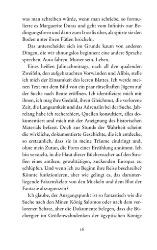 16
was man schreiben würde, wenn man schriebe, so formu-
lierte es Marguerite Duras und geht vom Infinitiv zur Be-
dingungsform und dann zum Irrealis über, als spürte sie den
Boden unter ihren Füßen bröckeln.
Das unterscheidet sich im Grunde kaum von anderen
Dingen, die wir ahnungslos beginnen: eine andere Sprache
sprechen, Auto fahren, Mutter sein. Leben.
Eines heißen Julinachmittags, nach all den quälenden
Zweifeln, den aufgebrauchten Vorwänden und Alibis, stelle
ich mich der Einsamkeit des leeren Blattes. Ich werde mei-
nen Text mit dem Bild von ein paar rätselhaften Jägern auf
der Suche nach Beute eröffnen. Ich identifiziere mich mit
ihnen, ich mag ihre Geduld, ihren Gleichmut, die verlorene
Zeit, die Langsamkeit und das Adrenalin bei der Suche. Jah-
relang habe ich recherchiert, Quellen konsultiert, alles do-
kumentiert und mich mit der Aneignung des historischen
Materials befasst. Doch zur Stunde der Wahrheit scheint
die wirkliche, dokumentierte Geschichte, die ich entdecke,
so erstaunlich, dass sie in meine Träume eindringt und,
ohne mein Zutun, die Form einer Erzählung annimmt. Ich
bin versucht, in die Haut dieser Büchersucher auf den Stra-
ßen eines antiken, gewalttätigen, zuckenden Europas zu
schlüpfen. Und wenn ich zu Beginn ihre Reise beschreibe?
Könnte funktionieren, aber wie gelingt es, das darunter­
liegende Faktenskelett von den Muskeln und dem Blut der
Fan­tasie abzugrenzen?
Ich glaube, der Ausgangspunkt ist so fantastisch wie die
Suche nach den Minen König Salomos oder nach dem ver-
lorenen Schatz, aber die Dokumente belegen, dass die Bü-
chergier im Größenwahndenken der ägyptischen Könige
 