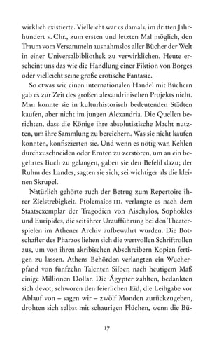 17
wirklich existierte. Vielleicht war es damals, im dritten Jahr-
hundert v. Chr., zum ersten und letzten Mal möglich, den
Traum vom Versammeln ausnahmslos aller Bücher der Welt
in einer Universalbibliothek zu verwirklichen. Heute er-
scheint uns das wie die Handlung einer Fiktion von Borges
oder vielleicht seine große erotische Fantasie.
So etwas wie einen internationalen Handel mit Büchern
gab es zur Zeit des großen alexandrinischen Projekts nicht.
Man konnte sie in kulturhistorisch bedeutenden Städten
kaufen, aber nicht im jungen Alexandria. Die Quellen be-
richten, dass die Könige ihre absolutistische Macht nutz-
ten, um ihre Sammlung zu bereichern. Was sie nicht kaufen
konnten, konfiszierten sie. Und wenn es nötig war, Kehlen
durchzuschneiden oder Ernten zu zerstören, um an ein be-
gehrtes Buch zu gelangen, gaben sie den Befehl dazu; der
Ruhm des Landes, sagten sie sich, sei wichtiger als die klei-
nen Skrupel.
Natürlich gehörte auch der Betrug zum Repertoire ih-
rer Zielstrebigkeit. Ptolemaios iii. verlangte es nach dem
Staats­
exemplar der Tragödien von Aischylos, Sophokles
und Euripides, die seit ihrer Urauf‌
führung bei den Theater-
spielen im Athener Archiv aufbewahrt wurden. Die Bot-
schafter des Pharaos liehen sich die wertvollen Schriftrollen
aus, um von ihren akribischen Abschreibern Kopien ferti-
gen zu lassen. Athens Behörden verlangten ein Wucher-
pfand von fünfzehn Talenten Silber, nach heutigem Maß
einige Millionen Dollar. Die Ägypter zahlten, bedankten
sich devot, schworen den feierlichen Eid, die Leihgabe vor
Ablauf von – sagen wir – zwölf Monden zurückzugeben,
drohten sich selbst mit schaurigen Flüchen, wenn die Bü-
 