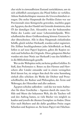 18
cher nicht in einwandfreiem Zustand zurückkämen, um sie
sich schließlich anzueignen; das Pfand ließen sie verfallen.
Athens Stadtoberhäupter mussten die Unverschämtheit er-
tragen. Die stolze Hauptstadt der Perikles-Zeiten war zur
Provinzstadt eines Königreichs geworden, machtlos gegen
ein Ägypten, das den Handel mit Getreide dominierte, dem
Öl der damaligen Zeit. Alexandria war der bedeutendste
Hafen des Landes und neuer Lebensmittelpunkt. Wirt-
schaftsmächte dieser Größenordnung können Grenzen lo-
cker überschreiten. Alle in diese Hauptstadt einlaufenden
Schiffe, gleich welcher Herkunft, wurden sofort registriert.
Die Zöllner beschlagnahmten jedes Schriftstück an Bord,
ließen es auf neue Papyri kopieren, gaben die Kopien zu-
rück und behielten die Originale. Diese gekaperten Bücher
wurden mit einer Notiz zur Herkunft (»aus den Schiffen«)
in die Bibliotheksregale gestellt.
Wer an der Weltspitze steht, tut keine großen Gefallen. Es
hieß, dass Ptolemaios ii. Boten zu den Fürsten und Herr­
schern aller Länder entsandte und in einem versiegelten
Brief darum bat, sie mögen ihm doch für seine Sammlung
einfach alles schicken: die Werke der Dichter und Prosa­
schriftsteller, der Redner und Philosophen, der Ärzte und
Wahrsager, der Historiker und aller anderen.
Ägypten schickte außerdem – und das war mein Aufma-
cher für diese Geschichte – Agenten durch die rauen Ge-
filde und Meere der bekannten Welt, die die Taschen voll
und den Auf‌
trag hatten, so viele Bücher wie möglich zu
kaufen und jeweils die ältesten Exemplare zu finden. Diese
Gier nach Büchern und die dafür gezahlten Preise zogen
Schurken und Kopisten an. Sie boten Papyri mit Fälschun-
 