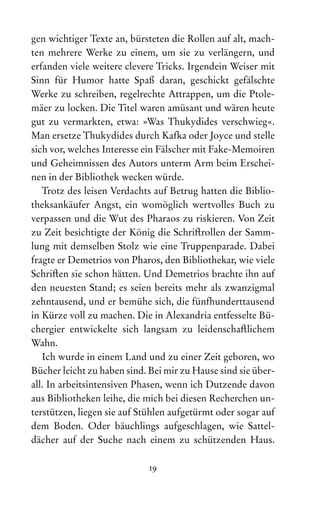 19
gen wichtiger Texte an, bürsteten die Rollen auf alt, mach-
ten mehrere Werke zu einem, um sie zu verlängern, und
erfanden viele weitere clevere Tricks. Irgendein Weiser mit
Sinn für Humor hatte Spaß daran, geschickt gefälschte
Werke zu schreiben, regelrechte Attrappen, um die Ptole-
mäer zu locken. Die Titel waren amüsant und wären heute
gut zu vermarkten, etwa: »Was Thukydides verschwieg«.
Man ersetze Thukydides durch Kafka oder Joyce und stelle
sich vor, welches Interesse ein Fälscher mit Fake-Memoiren
und Geheimnissen des Autors unterm Arm beim Erschei-
nen in der Bibliothek wecken würde.
Trotz des leisen Verdachts auf Betrug hatten die Biblio-
theksankäufer Angst, ein womöglich wertvolles Buch zu
verpassen und die Wut des Pharaos zu riskieren. Von Zeit
zu Zeit besichtigte der König die Schriftrollen der Samm-
lung mit demselben Stolz wie eine Truppenparade. Dabei
fragte er Demetrios von Pharos, den Bibliothekar, wie viele
Schriften sie schon hätten. Und Demetrios brachte ihn auf
den neuesten Stand; es seien bereits mehr als zwanzigmal
zehntausend, und er bemühe sich, die fünfhunderttausend
in Kürze voll zu machen. Die in Alexandria entfesselte Bü-
chergier entwickelte sich langsam zu leidenschaftlichem
Wahn.
Ich wurde in einem Land und zu einer Zeit geboren, wo
Bücher leicht zu haben sind. Bei mir zu Hause sind sie über-
all. In arbeitsintensiven Phasen, wenn ich Dutzende davon
aus Bibliotheken leihe, die mich bei diesen Recherchen un-
terstützen, liegen sie auf Stühlen aufgetürmt oder sogar auf
dem Boden. Oder bäuchlings aufgeschlagen, wie Sattel­
dächer auf der Suche nach einem zu schützenden Haus.
 