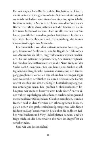 20
Derzeit staple ich die Bücher auf der Kopfstütze der Couch,
damit mein zweijähriger Sohn keine Seiten zerknittert, und
wenn ich mich dann zum Ausruhen hinsetze, spüre ich die
Kanten in meinem Nacken. Rechnete man den Preis dieser
Bücher zur Miete dazu, nähmen sich die Bücher als ziem-
lich teure Mitbewohner aus. Doch sie alle machen das Zu-
hause gemütlicher, von den großen Fotobänden bis hin zu
den alten Taschenbüchern mit Klebebindung, die immer
zusammenklappen wie Muscheln.
Die Geschichte von den unternommenen Anstrengun-
gen, Reisen und Sanktionen, um die Regale der Bibliothek
von Alexandria zu füllen, mag verlockend exotisch erschei-
nen. Es sind seltsame Begebenheiten, Abenteuer, vergleich-
bar mit den fabelhaften Seereisen in die Neue Welt, auf der
Suche nach Gewürzen. Hier und heute sind Bücher so all-
täglich, so althergebracht, dass man ihnen schon den Unter-
gang prophezeit. Zuweilen lese ich in den Zeitungen sogar
vom Aussterben der Bücher, die durch elektronische Geräte
ersetzt würden und den vielfältigen Unterhaltungsangebo-
ten unterlegen seien. Die größten Unheilsverkünder be-
haupten, wir stünden kurz vor dem Ende einer Ära, vor ei-
ner wahren Apokalypse schließender Buchhandlungen und
menschenleerer Bibliotheken. Glaubte man ihnen, stünden
Bücher bald in den Vitrinen der ethnologischen Museen,
gleich neben den prähistorischen Speerspitzen. Mit diesen
Bildern im Kopf wandert mein Blick über die endlosen Rei-
hen von Büchern und Vinyl-Schallplatten daheim, und ich
frage mich, ob die liebenswerte alte Welt im Begriff ist zu
verschwinden.
Sind wir uns dessen sicher?
 