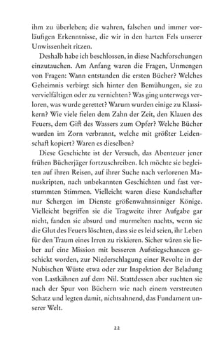 22
ihm zu überleben; die wahren, falschen und immer vor­
läufigen Erkenntnisse, die wir in den harten Fels unserer
Unwissenheit ritzen.
Deshalb habe ich beschlossen, in diese Nachforschungen
einzutauchen. Am Anfang waren die Fragen, Unmengen
von Fragen: Wann entstanden die ersten Bücher? Welches
Geheimnis verbirgt sich hinter den Bemühungen, sie zu
vervielfältigen oder zu vernichten? Was ging unterwegs ver-
loren, was wurde gerettet? Warum wurden einige zu Klassi-
kern? Wie viele fielen dem Zahn der Zeit, den Klauen des
Feuers, dem Gift des Wassers zum Opfer? Welche Bücher
wurden im Zorn verbrannt, welche mit größter Leiden-
schaft kopiert? Waren es dieselben?
Diese Geschichte ist der Versuch, das Abenteuer jener
frühen Bücherjäger fortzuschreiben. Ich möchte sie beglei-
ten auf ihren Reisen, auf ihrer Suche nach verlorenen Ma­
nuskripten, nach unbekannten Geschichten und fast ver-
stummten Stimmen. Vielleicht waren diese Kundschafter
nur Schergen im Dienste größenwahnsinniger Könige.
Vielleicht begriffen sie die Tragweite ihrer Aufgabe gar
nicht, fanden sie absurd und murmelten nachts, wenn sie
die Glut des Feuers löschten, dass sie es leid seien, ihr Leben
für den Traum eines Irren zu riskieren. Sicher wären sie lie-
ber auf eine Mission mit besseren Aufstiegschancen ge-
schickt worden, zur Niederschlagung einer Revolte in der
Nubischen Wüste etwa oder zur Inspektion der Beladung
von Lastkähnen auf dem Nil. Stattdessen aber suchten sie
nach der Spur von Büchern wie nach einem verstreuten
Schatz und legten damit, nichtsahnend, das Fundament un-
serer Welt.
 