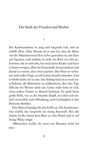 25
Die Stadt der Freuden und Bücher
1
Die Kaufmannsfrau ist jung und langweilt sich, und sie
schläft allein. Zehn Monate ist es nun her, dass ihr Mann
von der Mittelmeerinsel Kos in See gestochen ist, mit Kurs
auf Ägypten, und seitdem ist nicht ein Brief von ihm ge-
kommen. Sie ist siebzehn, hat noch keine Kinder und kann
es kaum ertragen, allein im Frauentrakt herumzusitzen und
darauf zu warten, dass etwas passiert. Das Haus zu verlas-
sen steht außer Frage, es soll ja kein Gerede entstehen. Und
so bleibt nicht viel zu tun. Am Anfang fand sie es noch un-
terhaltsam, die Sklavinnen zu schikanieren, aber ihre Tage
füllt das bei Weitem nicht aus. Umso mehr freut sie sich,
wenn andere Frauen zu Besuch kommen. Es spielt keine
große Rolle, wer an die Haustür klopft, sie sehnt sich ein-
fach verzweifelt nach Ablenkung, nach Leichtigkeit in den
bleiernen Stunden.
Eine Sklavin kündigt die alte Gyllis an. Die Kaufmanns-
frau strahlt, das verspricht ein wenig Kurzweil: Ihre alte
Amme Gyllis nimmt kein Blatt vor den Mund und ist auf
lustige Weise vulgär.
»Mütterchen Gyllis, du warst seit Monaten nicht bei
mir.«
 
