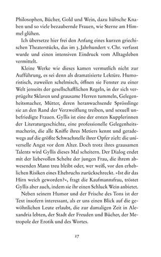 27
Philosophen, Bücher, Gold und Wein, dazu hübsche Kna-
ben und so viele bezaubernde Frauen, wie Sterne am Him-
mel glühen.
Ich übersetze hier frei den Anfang eines kurzen griechi-
schen Theaterstücks, das im 3. Jahrhundert v. Chr. verfasst
wurde und einen intensiven Eindruck vom Alltagsleben
vermittelt.
Kleine Werke wie dieses kamen vermutlich nicht zur
Auf‌
führung, es sei denn als dramatisierte Lektüre. Humo-
ristisch, zuweilen schelmisch, öffnen sie Fenster zu einer
Welt jenseits der gesellschaftlichen Regeln, in der sich ver-
prügelte Sklaven und grausame Herren tummeln, Gelegen-
heitsmacher, Mütter, deren heranwachsende Sprösslinge
sie an den Rand der Verzweif‌
lung treiben, und sexuell un-
befriedigte Frauen. Gyllis ist eine der ersten Kupplerinnen
der Literaturgeschichte, eine professionelle Gelegenheits-
macherin, die alle Kniffe ihres Metiers kennt und gerade-
wegs auf die größte Schwachstelle ihrer Opfer zielt: die uni-
verselle Angst vor dem Alter. Doch trotz ihres grausamen
Talents wird Gyllis dieses Mal scheitern. Der Dialog endet
mit der liebevollen Schelte der jungen Frau, die ihrem ab-
wesenden Mann treu bleibt oder, wer weiß, vor den erheb-
lichen Risiken eines Ehebruchs zurückschreckt. »Ist dir das
Hirn weich geworden?«, fragt die Kaufmannsfrau, tröstet
Gyllis aber auch, indem sie ihr einen Schluck Wein anbietet.
Neben seinem Humor und der Frische des Tons ist der
Text insofern interessant, als er uns einen Blick auf die ge-
wöhnlichen Leute erlaubt, die zur damaligen Zeit in Ale­
xandria lebten, der Stadt der Freuden und Bücher, der Me­
tropole der Erotik und des Wortes.
 