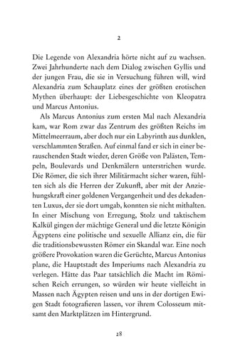28
2
Die Legende von Alexandria hörte nicht auf zu wachsen.
Zwei Jahrhunderte nach dem Dialog zwischen Gyllis und
der jungen Frau, die sie in Versuchung führen will, wird
Alexandria zum Schauplatz eines der größten erotischen
Mythen überhaupt: der Liebesgeschichte von Kleopatra
und Marcus Antonius.
Als Marcus Antonius zum ersten Mal nach Alexandria
kam, war Rom zwar das Zentrum des größten Reichs im
Mittelmeerraum, aber doch nur ein Labyrinth aus dunklen,
verschlammten Straßen. Auf einmal fand er sich in einer be-
rauschenden Stadt wieder, deren Größe von Palästen, Tem-
peln, Boulevards und Denkmälern unterstrichen wurde.
Die Römer, die sich ihrer Militärmacht sicher waren, fühl-
ten sich als die Herren der Zukunft, aber mit der Anzie-
hungskraft einer goldenen Vergangenheit und des dekaden-
ten Luxus, der sie dort umgab, konnten sie nicht mithalten.
In einer Mischung von Erregung, Stolz und taktischem
Kalkül gingen der mächtige General und die letzte Königin
Ägyptens eine politische und sexuelle Allianz ein, die für
die traditionsbewussten Römer ein Skandal war. Eine noch
größere Pro­vokation waren die Gerüchte, Marcus Antonius
plane, die Hauptstadt des Imperiums nach Ale­
xandria zu
verlegen. Hätte das Paar tatsächlich die Macht im Römi-
schen Reich errungen, so würden wir heute vielleicht in
Massen nach Ägypten reisen und uns in der dor­
tigen Ewi-
gen Stadt fotografieren lassen, vor ihrem Colosseum mit-
samt den Marktplätzen im Hintergrund.
 