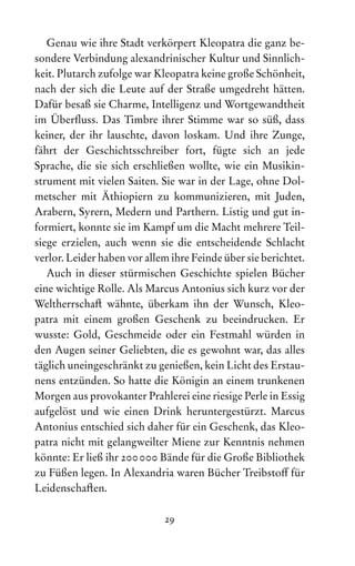 29
Genau wie ihre Stadt verkörpert Kleopatra die ganz be-
sondere Verbindung alexandrinischer Kultur und Sinnlich-
keit. Plutarch zufolge war Kleopatra keine große Schönheit,
nach der sich die Leute auf der Straße umgedreht hätten.
Dafür besaß sie Charme, Intelligenz und Wortgewandtheit
im Überfluss. Das Timbre ihrer Stimme war so süß, dass
keiner, der ihr lauschte, davon loskam. Und ihre Zunge,
fährt der Geschichtsschreiber fort, fügte sich an jede
­
Spra­
che, die sie sich erschließen wollte, wie ein Musikin­­
stru­
ment mit vielen Saiten. Sie war in der Lage, ohne Dol-
metscher mit Äthiopiern zu kommunizieren, mit Juden,
Ara­
bern, Syrern, Medern und Parthern. Listig und gut in-
formiert, konnte sie im Kampf um die Macht mehrere Teil-
siege erzielen, auch wenn sie die entscheidende Schlacht
verlor. Leider haben vor allem ihre Feinde über sie be­richtet.
Auch in dieser stürmischen Geschichte spielen Bücher
eine wichtige Rolle. Als Marcus Antonius sich kurz vor der
Weltherrschaft wähnte, überkam ihn der Wunsch, Kleo­
patra mit einem großen Geschenk zu beeindrucken. Er
wusste: Gold, Geschmeide oder ein Festmahl würden in
den Augen seiner Geliebten, die es gewohnt war, das alles
täglich uneingeschränkt zu genießen, kein Licht des Erstau-
nens entzünden. So hatte die Königin an einem trunkenen
Morgen aus provokanter Prahlerei eine riesige Perle in Essig
aufgelöst und wie einen Drink heruntergestürzt. Marcus
Antonius entschied sich daher für ein Geschenk, das Kleo-
patra nicht mit gelangweilter Miene zur Kenntnis nehmen
könnte: Er ließ ihr 200000 Bände für die Große Bibliothek
zu Füßen legen. In Alexandria waren Bücher Treibstoff für
Leidenschaften.
 