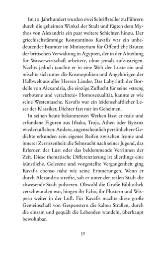 30
Im 20. Jahrhundert wurden zwei Schriftsteller zu ­Führern
durch die geheimen Winkel der Stadt und fügten dem My-
thos von Alexandria ein paar weitere Schichten hinzu. Der
griechischstämmige Konstantinos Kavaf‌
is war ein unbe-
deutender Beamter im Ministerium für Öffentliche Bauten
der britischen Verwaltung in Ägypten, der in der Abteilung
für Wasserwirtschaft arbeitete, ohne jemals aufzusteigen.
Nachts jedoch tauchte er in eine Welt der Lüste ein und
mischte sich unter die Kosmopoliten und Angehörigen der
Halbwelt aus aller Herren Länder. Das Labyrinth der Bor-
delle von Alexandria, die einzige Zuflucht für seine »streng
verbotene und verachtete« Homosexualität, kannte er wie
seine Westentasche. Kavaf‌
is war ein leidenschaftlicher Le-
ser der Klassiker, Dichter fast nur im Geheimen.
In seinen heute bekanntesten Werken lässt er reale und
erfundene Figuren aus Ithaka, Troja, Athen oder Byzanz
wiederauf‌leben. Andere, augenscheinlich persönlichere Ge­
dichte erkunden sein eigenes Reifen zwischen Ironie und
innerer Zerrissenheit: die Sehnsucht nach seiner Jugend, das
Erlernen der Lust oder das beklemmende Verrinnen der
Zeit. Diese thematische Differenzierung ist allerdings eine
künstliche. Gelesene und vorgestellte Vergangenheit ging
Kavaf‌
is ebenso nahe wie seine Erinnerungen. Wenn er
durch Alexandria streif‌
te, sah er unter der realen Stadt die
abwesende Stadt pulsieren. Obwohl die Große Bibliothek
verschwunden war, hingen ihr Echo, ihr Flüstern und Wis-
pern weiter in der Luft. Für Kavaf‌
is machte diese große
Gemein­
schaft von Gespenstern die kalten Straßen, durch
die einsam und gequält die Lebenden wandeln, überhaupt
bewohnbar.
 