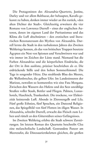 31
Die Protagonisten des Alexandria-Quartetts, Justine,
Dar­
ley und vor allem Balthazar, der behauptet, Kavaf‌is ge-
kannt zu haben, denken immer wieder an ihn zurück, »den
alten Dichter der Stadt«. Gleichzeitig erweitern die vier
­
Romane von Lawrence Durrell – eines der englischen Au-
toren, denen im eigenen Land der Puritanismus und das
Klima die Luft abschnürten – den erotischen und litera­
rischen Resonanzraum des Mythos von Alexandria. Dur-
rell lernte die Stadt in den turbulenten Jahren des Zweiten
Weltkriegs kennen, als das von britischen Truppen besetzte
Ägypten ein Nest von Spionen und Verschwörern war und
wie immer im Zeichen der Lüste stand. Niemand hat die
Farben Alexandrias und die körperlichen Eindrücke, die
der Ort in ihm auslöste, präziser beschrieben als er. Die
­
erdrückende Stille und den hohen Sommerhimmel. Die
Tage in sengender Hitze. Das strahlende Blau des Meeres,
die Wellenbrecher, die gelben Ufer. Im Landesinneren der
Mariout, zuweilen so konturenlos wie eine Fata Morgana.
Zwischen den Wassern des Hafens und des Sees unzählige
Straßen voller Staub, Bettler und Fliegen. Palmen, Luxus-
hotels, Haschisch, Trunkenheit. Die trockene, vor Elektri-
zität knisternde Luft. Abende in Zitronengelb und Lila.
Fünf große Ethnien, fünf Sprachen, ein Dutzend Religio-
nen, das Spiegelbild von fünf Flotten im öligen Wasser. In
Alexandria, schreibt Durrell, erwacht das Fleisch zum Le-
ben und rüttelt an den Gitterstäben seines Gefängnisses.
Im Zweiten Weltkrieg erlebte die Stadt schwere Zerstö-
rungen. Im letzten Roman des Quartetts beschreibt Clea
eine melancholische Landschaft. Gestrandete Panzer am
Meeresufer, die Dinosaurierskeletten gleichen, die großen
 