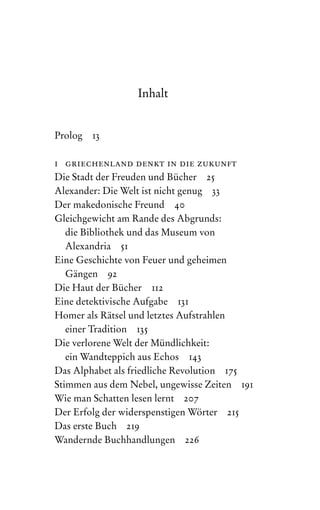 Inhalt
Prolog 13
i griechenland denkt in die zukunft
Die Stadt der Freuden und Bücher 25
Alexander: Die Welt ist nicht genug 33
Der makedonische Freund 40
Gleichgewicht am Rande des Abgrunds:
die Bibliothek und das Museum von
Alexandria 51
Eine Geschichte von Feuer und geheimen
Gängen 92
Die Haut der Bücher 112
Eine detektivische Aufgabe 131
Homer als Rätsel und letztes Aufstrahlen
einer Tradition 135
Die verlorene Welt der Mündlichkeit:
ein Wandteppich aus Echos 143
Das Alphabet als friedliche Revolution 175
Stimmen aus dem Nebel, ungewisse Zeiten 191
Wie man Schatten lesen lernt 207
Der Erfolg der widerspenstigen Wörter 215
Das erste Buch 219
Wandernde Buchhandlungen 226
 