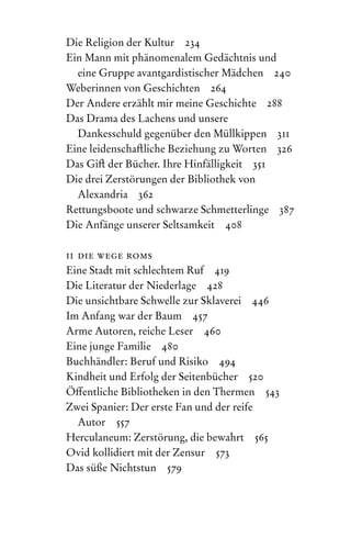 Die Religion der Kultur 234
Ein Mann mit phänomenalem Gedächtnis und
eine Gruppe avantgardistischer Mädchen 240
Weberinnen von Geschichten 264
Der Andere erzählt mir meine Geschichte 288
Das Drama des Lachens und unsere
Dankesschuld gegenüber den Müllkippen 311
Eine leidenschaftliche Beziehung zu Worten 326
Das Gift der Bücher. Ihre Hinfälligkeit 351
Die drei Zerstörungen der Bibliothek von
Alexandria 362
Rettungsboote und schwarze Schmetterlinge 387
Die Anfänge unserer Seltsamkeit 408
ii die wege roms
Eine Stadt mit schlechtem Ruf 419
Die Literatur der Niederlage 428
Die unsichtbare Schwelle zur Sklaverei 446
Im Anfang war der Baum 457
Arme Autoren, reiche Leser 460
Eine junge Familie 480
Buchhändler: Beruf und Risiko 494
Kindheit und Erfolg der Seitenbücher 520
Öffentliche Bibliotheken in den Thermen 543
Zwei Spanier: Der erste Fan und der reife
Autor 557
Herculaneum: Zerstörung, die bewahrt 565
Ovid kollidiert mit der Zensur 573
Das süße Nichtstun 579
 