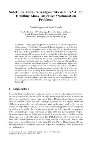 Substitute Distance Assignments in NSGA-II for
Handling Many-Objective Optimization
Problems
Mario Köppen and Kaori Yoshida
Kyushu Institute of Technology, Dept. Artiﬁcial Intelligence,
680-4, Kawazu, Iizuka, Fukuoka 820-8502 Japan
{mkoeppen, kaori}@pluto.ai.kyutech.ac.jp
Abstract. Many-objective optimization refers to optimization problems
with a number of objectives considerably larger than two or three. In this
paper, a study on the performance of the Fast Elitist Non-dominated
Sorting Genetic Algorithm (NSGA-II) for handling such many-objective
optimization problems is presented. In its basic form, the algorithm is not
well suited for the handling of a larger number of objectives. The main
reason for this is the decreasing probability of having Pareto-dominated
solutions in the initial external population. To overcome this problem,
substitute distance assignment schemes are proposed that can replace the
crowding distance assignment, which is normally used in NSGA-II. These
distances are based on measurement procedures for the highest degree,
to which a solution is nearly Pareto-dominated by any other solution:
like the number of smaller objectives, the magnitude of all smaller or
larger objectives, or a multi-criterion derived from the former ones. For
a number of many-objective test problems, all proposed substitute dis-
tance assignments resulted into a strongly improved performance of the
NSGA-II.
1 Introduction
Recently, there has been increasing awareness for the speciﬁc application of evo-
lutionary multi-objective optimization algorithms to problems with a number of
objectives considerably larger than two or three. Fleming et al. [8] note the com-
mon appearance of such problems in design optimization, and suggested the use
of the term many-objective optimization. Most evolutionary multi-objective op-
timization algorithms (EMOs) show a rather decreasing performance, or rapidly
increasing search eﬀort for an increasing number of objectives. Other problems
with the handling of many objectives are related to the missing means for per-
formance assessment, to diﬃculties in visualizing results, and to the low number
of existing, well-studied test problems. The DTLZ suite of test problems [6,7] de-
ﬁnes most of their problems for an arbitrary number of objectives. Results here
have been reported for up to 8 objectives [10]. The Pareto-Box problem [12] was
also deﬁned for an arbitrary number of objectives, and results were given for up
to 15 objectives.
S. Obayashi et al. (Eds.): EMO 2007, LNCS 4403, pp. 727–741, 2007.
c
 Springer-Verlag Berlin Heidelberg 2007
 